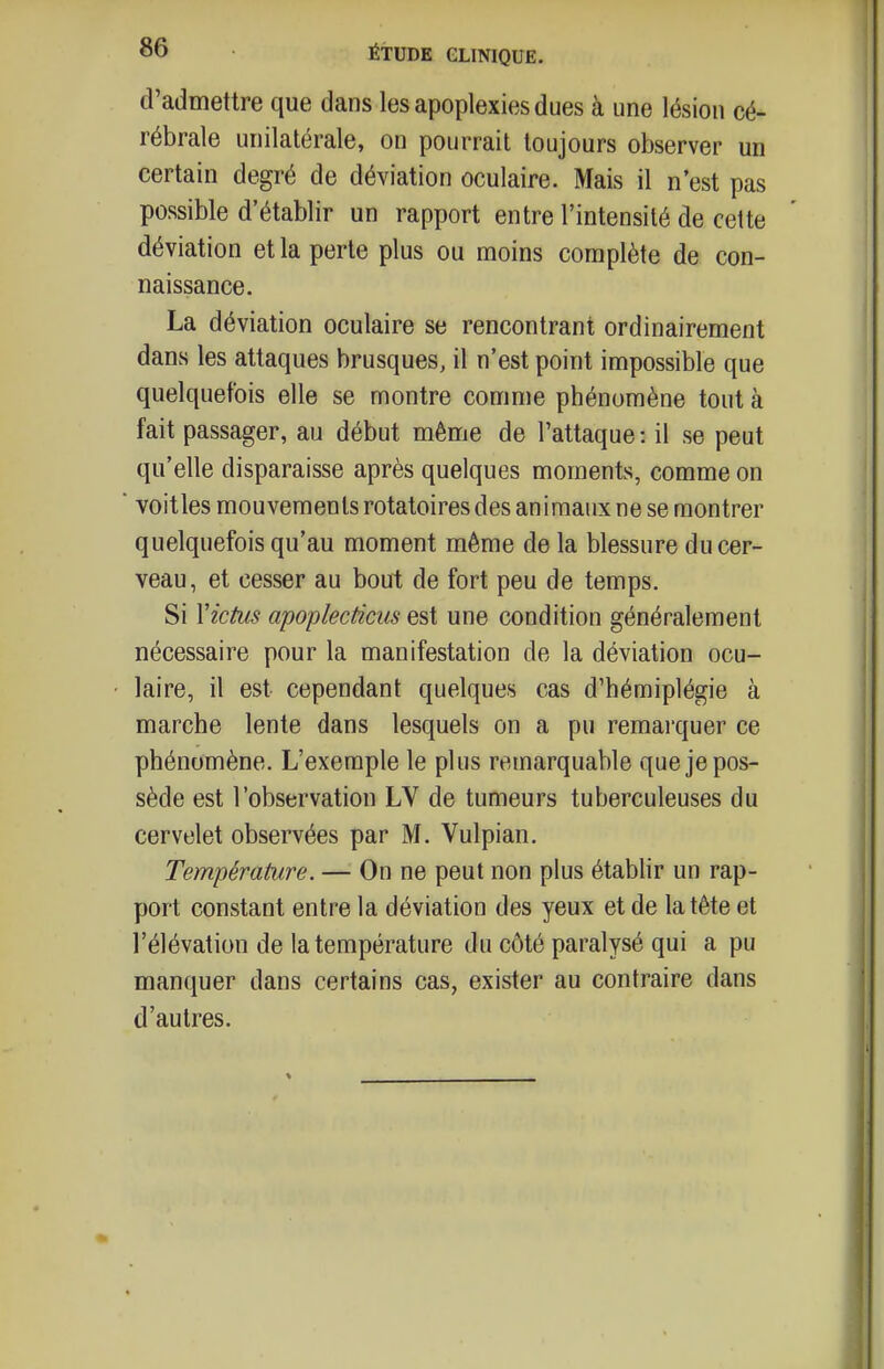 d'admettre que dans les apoplexies dues à une lésion cé- rébrale unilatérale, on pourrait toujours observer un certain degré de déviation oculaire. Mais il n'est pas possible d'établir un rapport entre l'intensité de celte déviation et la perte plus ou moins complète de con- naissance. La déviation oculaire se rencontrant ordinairement dans les attaques brusques, il n'est point impossible que quelquefois elle se montre comme phénomène tout à fait passager, au début même de l'attaque : il se peut qu'elle disparaisse après quelques moments, comme on voitles mouvements rotatoires des animaux ne se montrer quelquefois qu'au moment même de la blessure du cer- veau, et cesser au bout de fort peu de temps. Si Victus apoplecticus est une condition généralement nécessaire pour la manifestation de la déviation ocu- laire, il est cependant quelques cas d'hémiplégie à marche lente dans lesquels on a pu remai'quer ce phénomène. L'exemple le plus remarquable que je pos- sède est l'observation LV de tumeurs tuberculeuses du cervelet observées par M. Vulpian. Température. — On ne peut non plus établir un rap- port constant entre la déviation des yeux et de la tête et l'élévation de la température du côté paralysé qui a pu manquer dans certains cas, exister au contraire dans d'autres.