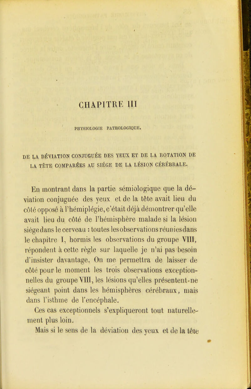 CHAPITRE m PHYSIOLOGIE PATHOLOGIQDE. DE LA DÉVIATION CONJUGUÉE DES YEUX ET DE LA ROTATION DE LA TÊTE COMPARÉES AU SIEGE DE LA LÉSION CÉRÉBRALE. En montrant dans la partie sémiologique que la dé- viation conjuguée des yeux et de la tête avait lieu du côté opposé à l'hémiplégie, c'était déjà démontrer qu'elle avait lieu du côté de l'hémisphère malade si la lésion siégedans le cerveau : toutes les observations réuniesdans le chapitre I, hormis les observations du groupe VIII, répondent à cette règle sur laquelle je n'ai pas besoin d'insister davantage. On me permettra de laisser de c6té pour le moment les trois observations exception- nelles du groupe VIII, les lésions qu'elles présentent-ne siégeant point dans les hémisphères cérébraux, mais dans l'isthme de l'encéphale. Ces cas exceptionnels s'expliqueront tout naturelle- ment plus loin. Mais si le sens de la déviation des yeux et de la téte