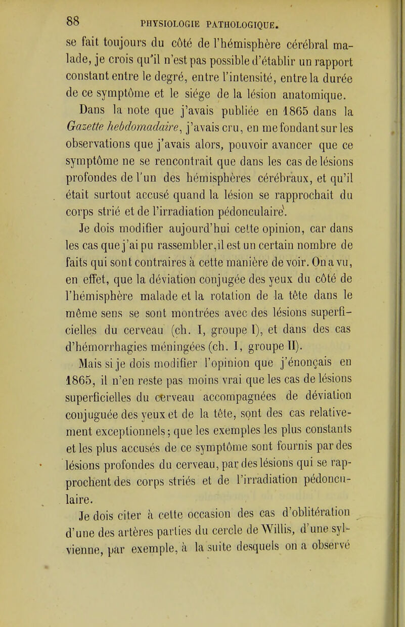 se fait toujours du côté de l'hémisphère cérél)ral ma- lade, je crois qu'il n'est pas possible d'établir un rapport constant entre le degré, entre l'intensité, entre la durée de ce symptôme et le siège de la lésion anatomique. Dans la note que j'avais publiée en 1865 dans la Gazette hebdomadaire, j'avais cru, en me fondant sur les observations que j'avais alors, pouvoir avancer que ce symptôme ne se rencontrait que dans les cas de lésions profondes de l'un des hémisphères cérébraux, et qu'il était surtout accusé quand la lésion se rapprochait du corps strié et de l'irradiation pédonculaire\ Je dois modifier aujourd'hui celte opinion, car dans les cas que j'ai pu rassembler,il est un certain nombre de faits qui son t contraires à cette manière de voir. On a vu, en effet, que la déviation conjugée des yeux du côté de l'hémisphère malade et la rotation de la tête dans le même sens se sont montrées avec des lésions superfi- cielles du cerveau (ch. I, groupe 1), et dans des cas d'hémorrhagies méningées (ch. I, groupe II). Mais si je dois modifier l'opinion que j'énonçais en 1865, il n'en reste pas moins vrai que les cas de lésions superficielles du cerveau accompagnées de déviation conjuguée des yeux et de la tête, sont des cas relative- ment exceptionnels-, que les exemples les plus constants et les plus accusés de ce symptôme sont fournis par des lésions profondes du cerveau, par des lésions qui se rap- prochent des corps striés et de l'irradiation pédoncu- laire. Je dois citer à celte occasion des cas d'oblitération d'une des artères parties du cercle de Willis, d'une syl- vienne, par exemple, à la suite desquels on a observé