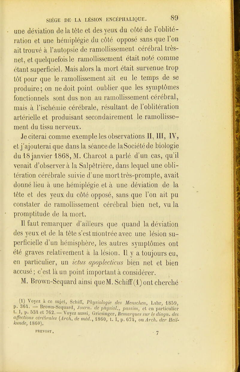 une déviation de la tôte et des yeux du côté de l'oblité- ration et une hémiplégie du côté opposé sans que l'on ait trouvé à l'autopsie de ramollissement cérébral très- net, et quelquefois le ramollissement était noté comme étant superBciel. Mais alors la mort était survenue trop tôt pour que le ramollissement ait eu le temps de se produire ; on ne doit point oublier que les symptômes fonctionnels sont dus non au ramollissement cérébral, mais à l'ischémie cérébrale, résultant de l'oblitération artérielle et produisant secondairement le ramollisse- ment du tissu nerveux. Je citerai comme exemple les observations II, III, IV, et j'ajouterai que dans la séance de laSociétéde biologie du 18 janvier 1868, M. Charcot a parlé d'un cas, qu'il venait d'observer à la Salpêtrière, dans lequel une obli- tération cérébrale suivie d'une mort très-prompte, avait donné lieu à une hémiplégie et à une déviation de la tête et des yeux du côté opposé, sans que l'on ait pu constater de ramollissement cérébral bien net, vu la promptitude de la mort. Il faut remarquer d'ailleurs que quand la déviation des yeux et de la tête s'est montrée avec une lésion su- perficielle d'un hémisphère, les autres symptômes ont été graves relativement à la lésion. Il y a toujours eu, en particulier, un ictus apopledicus bien net et bien accusé ; c'est là un point important à considérer. M. Brown-Sequard ainsi queM. Schiff(l)ont cherché (1) Voyez à ce sujet, ScliilT, Physiologie des Mcnschen, Lahr, 1859, p. 364. — Brown-Sequard, Journ. de physiol., passim, et en particulier t. I, p. 534 et 762. — Voyez aussi, Griesinger, Remarques sur le diagn. des affections cérébrales {Arch. de méd., 1860, t. I, p. 674, on Arch. der Heil- kunde, 1860). PnEVOST. . 7