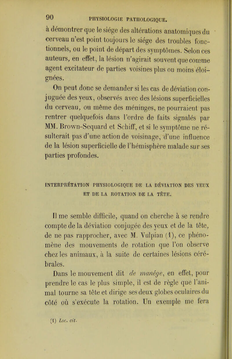 à démontrer que le siège des altérations anatomiques du cerveau n'est point toujours le siège des troubles fonc- tionnels, ou le point de départ des symptômes. Selon ces auteurs, en effet, la lésion n'agirait souvent que comme agent excitateur de parties voisines plus ou moins éloi- gnées. On peut donc se demander si les cas de déviation con- juguée des yeux, observés avec des lésions superficielles du cerveau, ou même des méninges, ne pourraient pas rentrer quelquefois dans l'ordre de faits signalés par MM. Brown-Sequard et Schiff, et si le symptôme ne ré- sulterait pas d'une action de voisinage, d'une influence de la lésion superficielle de l'hémisphère malade sur ses parties profondes. INTERPRÉTATION PHYSIOLOGIQUE DE LA DÉVIATION DES YEUX ET DE LA ROTATION DE LA TÊTE. Il me semble difficile, quand on cherche à se rendre compte de la déviation conjugée des yeux et de la tête, de ne pas rapprocher, avec M. Vulpian (1), ce phéno- mène des mouvements de rotation que l'on observe chez les animaux, à la suite de certaines lésions céré- brales. Dans le mouvement dit de manège^ en effet, pour prendre le cas le plus simple, il est de règle que l'ani- mal tourne sa tête et dirige ses deux globes oculaires du côté où s'exécute la rotation. Un exemple me fera (1) hoc. cit.