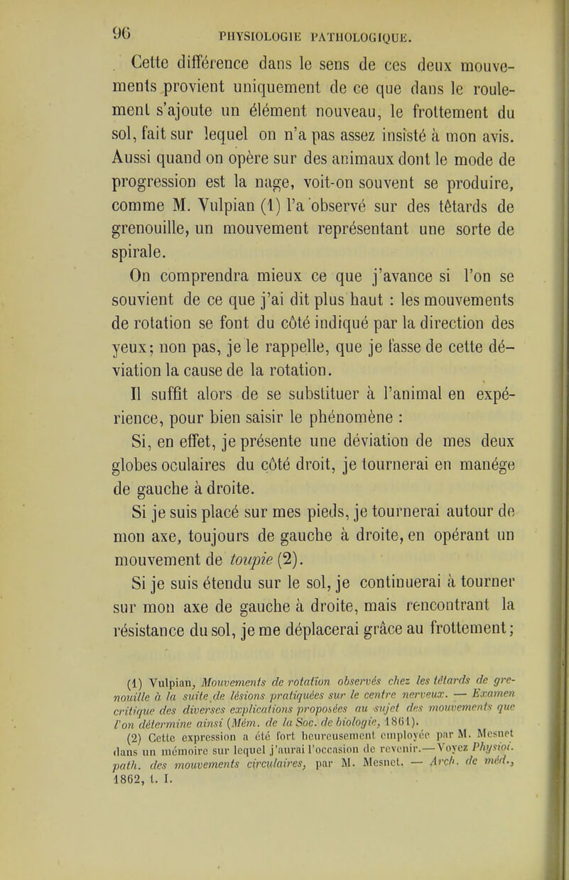 Cette différence dans le sens de ces deux mouve- ments provient uniquement de ce que dans le roule- ment s'ajoute un élément nouveau, le frottement du sol, fait sur lequel on n'a pas assez insisté à mon avis. Aussi quand on opère sur des animaux dont le mode de progression est la nage, voit-on souvent se produire, comme M. Vulpian (1) l'a observé sur des têtards de grenouille, un mouvement représentant une sorte de spirale. On comprendra mieux ce que j'avance si l'on se souvient de ce que j'ai dit plus haut : les mouvements de rotation se font du côté indiqué par la direction des yeux; non pas, je le rappelle, que je fasse de cette dé- viation la cause de la rotation. Il suffit alors de se substituer à l'animal en expé- rience, pour bien saisir le phénomène : Si, en effet, je présente une déviation de mes deux globes oculaires du côté droit, je tournerai en manège de gauche à droite. Si je suis placé sur mes pieds, je tournerai autour de mon axe, toujours de gauche à droite, en opérant un mouYemewi àe toupie Ci). Si je suis étendu sur le sol, je continuerai à tourner sur mon axe de gauche à droite, mais rencontrant la résistance du sol, je me déplacerai grâce au frottement; (1) Vulpian, Mouvements de rotation observés chez les têtards de gre- nouille à la suite de lésions pratiquées sur le centre nerveux. — Examen critique des diverses explications pi'opoiées au sujet des mouvements que l'on détermine ainsi {Mém. de la Soc. de biologie, 18G1). (2) Cette expression a été fort licureusemcnt employée par M. Mcsnet dans un mémoire sur lequel j'aurai l'occasicui de revenir.—Voyez Physioi. path. des mouvements circulaires, par M. Alesnel. — Arch. de méd., 1862, l. I.