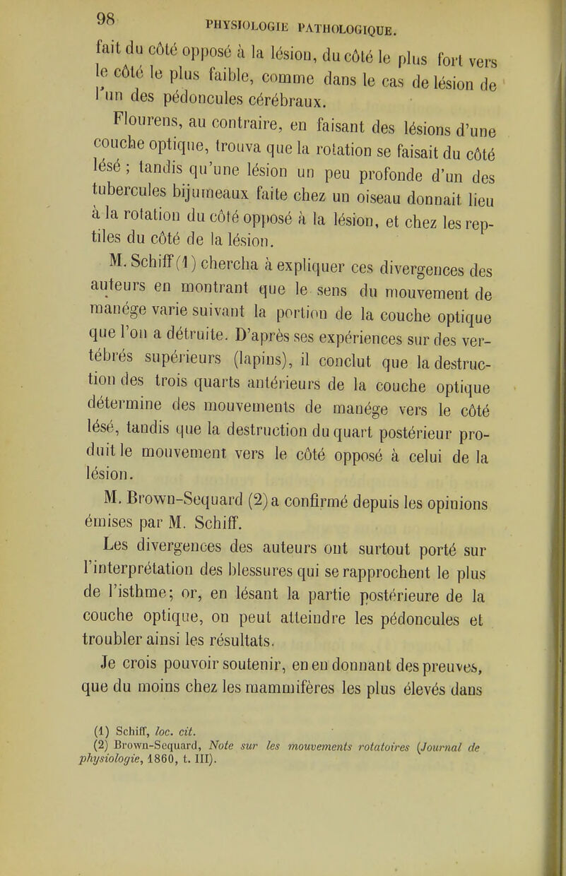 fait du côté opposé à la lésion, du côté le plus fort vers e côté le plus faible, comme dans le cas de lésion de I lin des pédoncules cérébraux. Flourens, au contraire, en faisant des lésions d'une couche optique, trouva que la relation se faisait du côté lésé ; tandis qu'une lésion un peu profonde d'un des tubercules bijurneaux faite chez un oiseau donnait lieu à la rotation du côté opposé à la lésion, et chez les rep- tiles du côté de la lésion. M. Schiff (1 ) chercha à expliquer ces divergences des auteurs en montrant que le sens du mouvement de manège varie suivant la portion de la couche optique que l'on a détruite. D'après ses expériences sur des ver- tébrés supérieurs (lapins), il conclut que la destruc- tion des trois quarts antérieurs de la couche optique détermine des mouvements de manège vers le côté lésé, tandis que la destruction du quart postérieur pro- duit le mouvement vers le côté opposé à celui de la lésion. M. Brown-Sequard (2) a confirmé depuis les opinions émises par M. Schiff. Les divergences des auteurs ont surtout porté sur l'interprétation des blessures qui se rapprochent le plus de l'isthme; or, en lésant la partie postérieure de la couche optique, on peut atteindre les pédoncules et troubler ainsi les résultats. Je crois pouvoir soutenir, en en donnant des preuves, que du moins chez les mammifères les plus élevés dans (1) Schiff, loc. cit. (2) Brown-Scquard, Note sur les mouvements rotatoires {Journal de physiologie, 1860, t. III).