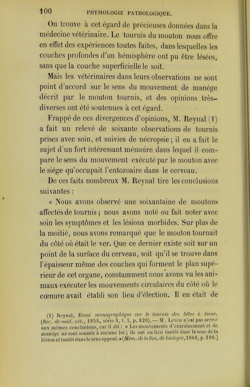 On trouve à cet égard de précieuses données dans la médecine vétérinaire. Le tournis du mouton nous offre en effet des expériences toutes faites, dans lesquelles les couches profondes d'un hémisphère ont pu être lésées, sans que la couche superficielle le soit. Mais les vétérinaires dans leurs observations ne sont point d'accord sur le sens du mouvement de manège décrit par le mouton tournis, et des opinions très- diverses ont été soutenues à cet égard. Frappé de ces divergences d'opinions, M. Reynal (1) a fait un relevé de soixante observations de tournis prises avec soin, et suivies de nécropsie; il en a fait le sujet d'un fort intéressant mémoire, dans lequel il com- pare le sens du mouvement exécuté par le mouton avec le siège qu'occupait l'entozoaire dans le cerveau. De ces faits nombreux M. Reynal tire les conclusions suivantes : « Nous avons observé une soixantaine de moutons affectés de tournis î nous avons noté ou fait noter avec soin les symptômes et les lésions morbides. Sur plus de la moitié, nous avons remarqué que le mouton tournait du côté où était le ver. Que ce dernier existe soit sur un point de la surface du cerveau, soit qu'il se trouve dans l'épaisseur même des couches qui forment le plan supé- rieur de cet organe, constamment nous avons vu les ani- maux exécuter les mouvements circulaires du côté où le cœnure avait établi son lieu d'élection. Il en était de (1) Reynal, Essai monographique sur le tournis des bêles à lame. (fiec. de méd. vét., 185i, série à, t. I, p. 420). — M. Lcvcii n'est pas arrivé aux mêmes conclusions, car il dit : « Les mouvements (l'entraînement et de manège ne sont soumis à aucune loi ; ils ont eu lieu tantôt dans le sens delà lésion et tantôtdanslescnsopposc.»(itfdm.rfe/a Soc. rfc6to%ie,186û, p. 100.)