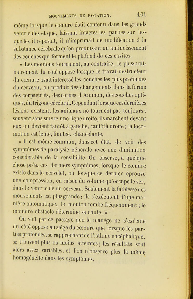 même lorsque le cœnure était contenu dans les grands ventricules et que, laissant intactes les parties sur les- quelles il reposait, il n'imprimait de modification à la substance cérébrale qu'en produisant un amincissement lies couches qui forment le plafond de ces cavités. » Les moutons tournaient, au contraire, le plus-ordi- nairement du côté opposé lorsque le travail destructeur du cœnure avait intéressé les couches les plus profondes du cerveau, ou produit des changements dans la forme des corps striés, des cornes d'Ammon, des couches opti- ques, du trigonecérébral. Cependant lorsquecesdernières lésions existent, les animaux ne tournent pas toujours ; souvent sans suivre une ligne droite, ils marchent devant eux ou dévient tantôt à gauche, tantôt à droite; la loco- motion est lente, limitée, chancelante. » Il est même commun, dans cet état, de voir des symptômes de paralysie générale avec une diminution considérable de la sensibilité. On observe, à quelque chose près, ces derniers symptômes, lorsque le cœnure existe dans le cervelet, ou lorsque ce dernier éprouve une compression, en raison du volume qu'occupe lever, dans le ventricule du cerveau. Seulement la faiblesse des mouvements est plusgrande; ils s'exécutent d'une ma- nière automatique, le mouton tombe fréquemment ; le moindre obstacle détermine sa chute. » On voit par ce passage que le manège ne s'exécute du côté opposé au siège du cœnure que lorsque les par- ties profondes, se rapprochant de l'isthme encéphalique, se trouvent plus ou moins atteintes ; les résultats sont alors assez variables, et l'on n'observe plus la même homogénéité dans les symptômes.