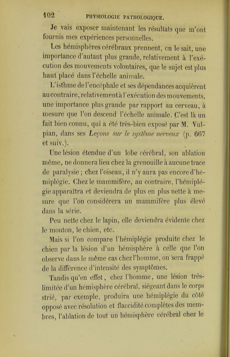 Je vais exposer maintenant les résultats que m'ont fournis mes expériences personnelles. Les hémisphères cérébraux prennent, en le sait, une importance d'autant plus grande, relativement à l'exé- cution des mouvements volontaires, que le sujet est plus haut placé dans l'échelle animale. L'isthme de l'encéphale et ses dépendances acquièrent au contraire, relativementà l'exécution des mouvements, une importance plus grande par rapport au cerveau, à mesure que l'on descend l'échelle animale. «C'est là un fait bien connu, qui a été très-bien exposé par M. Vul- pian, dans ses Leçons sur le système nerveux (p. 667 etsuiv.). Une lésion étendue d'un lobe cérébral, son ablation même, ne donnera lieu chez la grenouille à aucune trace de paralysie ; chez l'oiseau, il n'y aura pas encore d'hé- miplégie. Chez le mammifère, au contraire, l'hémiplé- gie apparaîtra et deviendra de plus en plus nette à me- sure que l'on considérera un mammifère plus élevé dans la série. Peu nette chez le lapin, elle deviendra évidente chez le mouton, le chien, etc. Mais si l'on compare l'hémiplégie produite chez le chien par la lésion d'un hémisphère à celle que l'on observe dans le même cas chez l'homme, on sera frappé de la différence d'intensité des symptômes. Tandis qu'en effet, chez l'homme, une lésion très- limitée d'un hémisphère cérébral, siégeant dans le corps strié, par exemple, produira une hémiplégie du côté opposé avec résolution et flaccidité complètes des mem- bres, l'ablation de tout un hénnsphère cérébral chez le