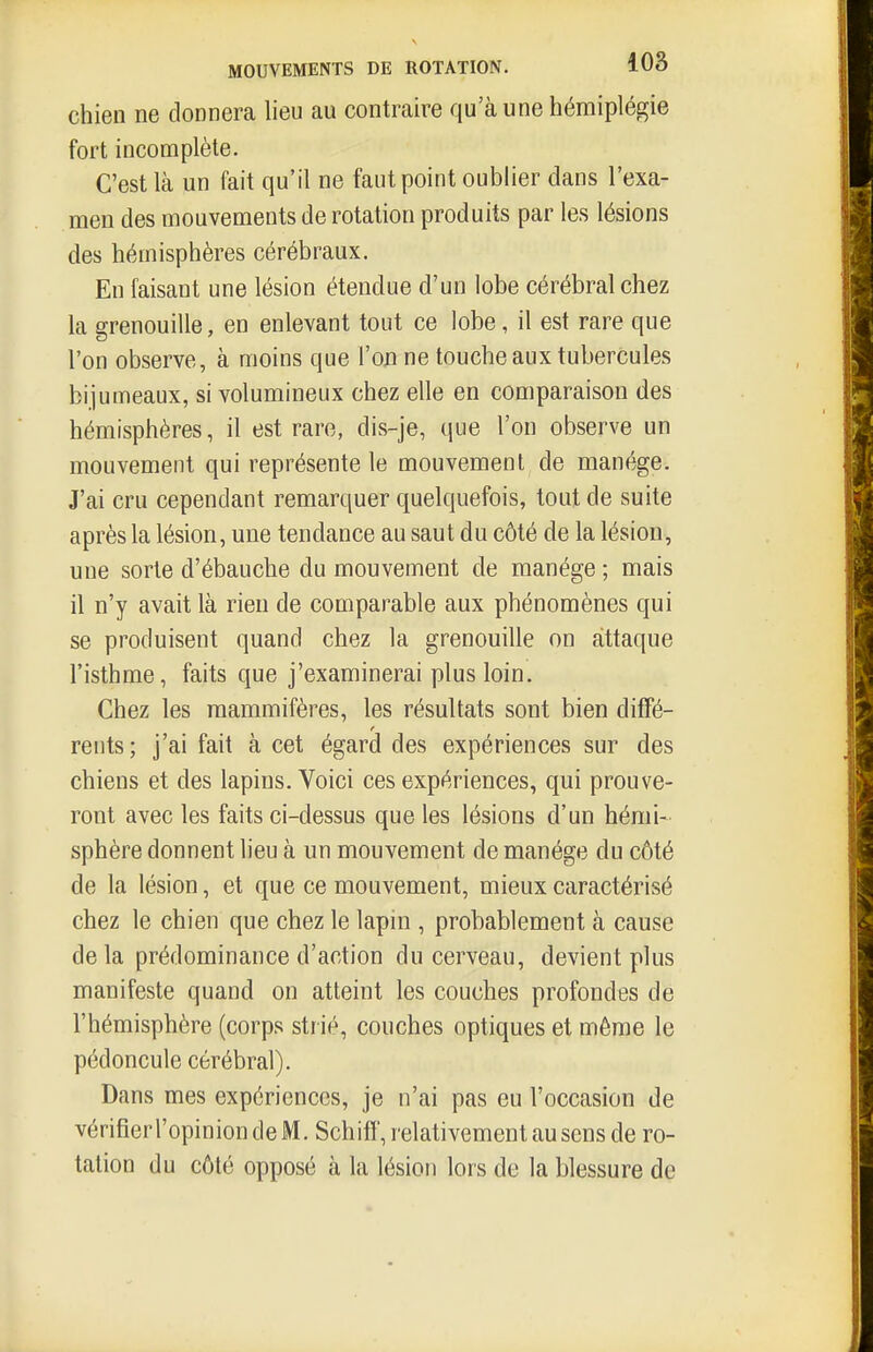 chien ne donnera lieu au contraire qu'aune hémiplégie fort incomplète. C'est là un fait qu'il ne faut point oublier dans l'exa- men des mouvements de rotation produits par les lésions des hémisphères cérébraux. En faisant une lésion étendue d'un lobe cérébral chez la grenouille, en enlevant tout ce lobe, il est rare que l'on observe, à moins que l'oji ne touche aux tubercules bijumeaux, si volumineux chez elle en comparaison des hémisphères, il est rare, dis-je, que l'on observe un mouvement qui représente le mouvement de manège. J'ai cru cependant remarquer quelquefois, tout de suite après la lésion, une tendance au saut du côté de la lésion, une sorte d'ébauche du mouvement de manège ; mais il n'y avait là rien de comparable aux phénomènes qui se produisent quand chez la grenouille on attaque l'isthme, faits que j'examinerai plus loin. Chez les mammifères, les résultats sont bien diffé- rents; j'ai fait à cet égard des expériences sur des chiens et des lapins. Voici ces expériences, qui prouve- ront avec les faits ci-dessus que les lésions d'un hémi- sphère donnent lieu à un mouvement de manège du côté de la lésion, et que ce mouvement, mieux caractérisé chez le chien que chez le lapin , probablement à cause delà prédominance d'action du cerveau, devient plus manifeste quand on atteint les couches profondes de l'hémisphère (corps strié, couches optiques et même le pédoncule cérébral). Dans mes expériences, je n'ai pas eu l'occasion de vérifierropiniondeM. Schiff, relativement au sens de ro- tation du côté opposé à la lésion lors de la blessure de