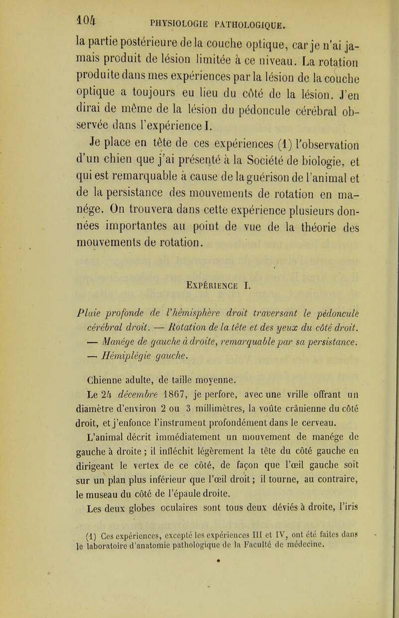 la partie postérieure de la couche optique, car je n'ai ja- mais produit de lésion limitée à ce niveau. La rotation produite dans mes expériences par la lésion de la couche optique a toujours eu lieu du côté de la lésion. J'en dirai de même de la lésion du pédoncule cérébral ob- servée dans l'expérience I. Je place en tête de ces expériences (1) l'observation d'un chien que j'ai présenté à la Société de biologie, et qui est remarquable à cause de laguérison de l'animal et de la persistance des mouvements de rotation en ma- nège. On trouvera dans cette expérience plusieurs don- nées importantes au point de vue de la théorie des mouvements de rotation. Expérience I. Pluie profonde de rhémisphère droit traversant le pédoncule cérébral droit. — Rotation de la tête et des yeux du côté droit. — Manège de gauche à droite, remarquable par sa persistance. — Hémiplégie gauche. Chienne adulte, de taille moyenne. Le 2i décembre 1867, je perfore, avec une vrille offrant un diamètre d'environ 2 ou 3 millimètres, la voûte crânienne du côté droit, et j'enfonce l'instrument profondément dans le cerveau. L'animal décrit immédiatement un mouvement de manège de gauche à droite ; il infléchit légèrement la tête du côté gauche en dirigeant le vertex de ce côté, de façon que l'œil gauche soit sur un plan plus inférieur que l'œil droit ; il tourne, au contraire, le museau du côté de l'épaule droite. Les deux globes oculaires sont tous deux déviés à droite, l'iris (1) Ces expériences, excepté les expériences III et IV, ont été faites dan? le laboratoire d'anatomie pathologique de la Faculté de médecine.