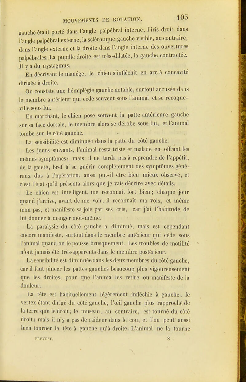 gauche étant porté dans l'angle palpébral interne, l'iris droit dans rangle palpébral externe, la sclérotique gauche visible, au contraire, dans l'angle externe et la droite dans l'angle interne des ouvertures palpébralos. La pupille droite est très-dilatée, la gauche contractée. Il y a du iiystagmus. JEn décrivant le manège, le chien s'infléchit en arc à concavité dirigée à droite. On constate une hémiplégie gauche notable, surtout accusée dans le membre antérieur qui cède souvent sous l'animal et se recoque- ville sous lui. En marchant, le chien pose souvent la patte antérieure gauche sur sa face dorsale, le membre alors se dérobe sous lui, et l'animal tombe sur le côté gauche. La sensibilité est diminuée dans la patte du côté gauche. Les jours suivants, l'animal resta triste et malade en offrant les mêmes symptômes; mais il ne tarda pas à reprendre de l'appétit, de la gaieté, bref à ' se guérir complètement des symptômes géné- raux dus à l'opération, aussi put-il être bien mieux observé, et c'est l'état qu'il présenta alors que je vais décrire avec détails. Le chien est intelligent, me reconnaît fort bien ; chaque jour quand j'arrive, avant de me voir, il reconnaît ma voix, et même mon pas, et manifeste sa joie par ses cris, car j'ai l'habitude de lui donner h manger moi-même. La paralysie du côté gauche a diminué, mais est cependant encore manifeste, surtout dans le membre antérieur qui cède sous l'animal quand on le pousse brusquement. Les troubles de motiUté n'ont jamais été très-apparents dans le membre postérieur. La sensibilité est diminuée dans les deux membres du côté gauche, car il faut pincer les pattes gauches beaucoup plus vigoureusement que les droites, pour que l'animal les retire ou manifeste de la douleur. La tête est habituellement légèrement infléchie à gauche, le verlex étant dirigé du côté gauche, l'œil gauche plus rapproché de la terre que le droit; le museau, au contraire, est tourné du côté droit; mais il n'y a pas de raideur dans le cou, et l'on peut aussi bien tourner la tête à gauche qu'à droite. L'animal ne la tourne l'nF.vosT, 8