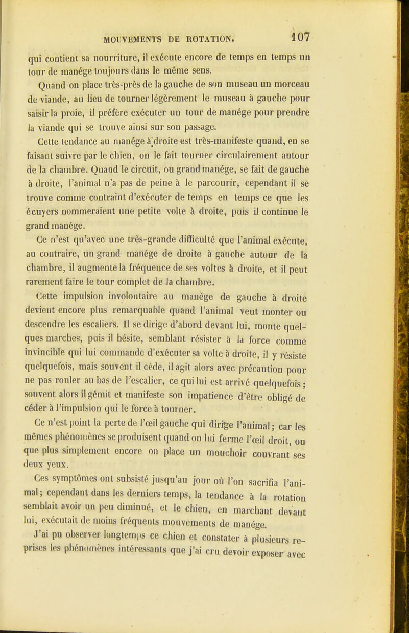 qui contient sa nourriture, il exécute encore de temps en temps un tour de manège toujours dans le même sens. Quand on place très-près de la gauche de son museau un morceau de viande, au lieu de tourner légèrement le museau à gauche pour saisir la proie, il préfère exécuter un tour de manège pour prendre la viande qui se trouve ainsi sur son passage. Cette tendance au manège à]droite est très-manifeste quand, en se faisant suivre parle chien, on le fait tourner circulairement autour de la chambre. Quand le circuit, ou grand manège, se fait de gauche à droite, l'animal n'a pas de peine à le parcourir, cependant il se trouve comme contraint d'exécuter de temps en temps ce que les écuyers nommeraient une petite yolle à droite, puis il continue le grand manège. Ce n'est qu'avec une très-grande difficulté que l'animal exécute, au contraire, un grand manège de droite à gauche autour de la chambre, il augmente la fréquence de ses voltcs à droite, et il peut rarement faire le tour complet de la chambre. Cette impulsion involontaire au manège de gauche à droite devient encore plus remarquable quand l'animal veut monter ou descendre les escaliers. Il se dirige d'abord devant lui, monte quel- ques marches, puis il hésite, semblant résister à la force comme invincible qui lui commande d'exécuter sa volte à droite, il y résiste quelquefois, mais souvent il cède, il agit alors avec précaution pour ne pas rouler au bas de l'escalier, ce qui lui est arrivé quelquefois; souvent alors il gémit et manifeste son impatience d'être obligé de céder à l'impulsion qui le force à tourner. Ce n'est point la perte de l'œil gauche qui dirige l'animal ; car les mêmes phénomènes se produisent quand on lui ferme l'œil droit ou que plus simplement encore on place un mouchoir couvrant' ses deux yeux. Ces symptômes ont subsisté jusqu'au jour où l'on sacrifia l'ani- mal; cependant dans les derniers temps, la tendance à la rotation semblait avoir un peu diminué, et le chien, en marchant devant lui, exécutait de moins fréquents mouv(;menls de manège. J'ai pu observer longtemps ce chien et constater à plusieurs re- prises les phénomènes intéressants que j'ai cru devoir exposer avec