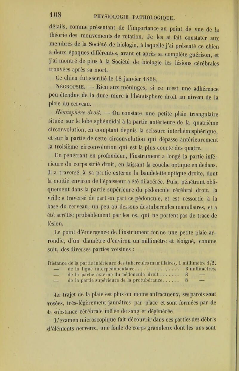 détails, comme présentant de l'importance au point de vue de !a théorie des mouvements de rotation. Je les ai fait constater aux membres de la Société de biologie, à laquelle j'ai présenté ce chien à deux époques différentes, avant et après sa complète guérison, et j'ai montré de plus à la Société de biologie les lésions cérébrales trouvées après sa mort. Ce chien fut sacrifié le 18 janvier 1868. NÉCROPSIE. — Rien aux méninges, si ce n'est une adhérence peu étendue de la dure-mère à l'hémisphère droit au niveau de la plaie du cerveau. Hémisphère droit. — On constate une petite plaie triangulaire située sur le lobe sphénoïdal à la partie antérieure de la quatrième circonvolution, en comptant depuis la scissure interhémisphérique, et sur la partie de cette circonvolution qui dépasse antérieurement la troisième circonvolution qui est la plus courte des quatre. En pénétrant en profondeur, l'instrument a longé la partie infé- rieure du corps strié droit, en laissant la couche optique en dedans. Il a traversé à sa partie externe la bandelette optique droite, dont la moitié environ de l'épaisseur a été dilacérée. Puis, pénétrant obli- quement dans la partie supérieure du pédoncule cérébral droit, la vrille a traversé de part en part ce pédoncule, et est ressortie à la base du cerveau, un peu au-dessous des tubercules raamillaires, et a été arrêtée probablement par les os, qui ne portent pas de trace de lésion. Le point d'émergence de l'instrument forme une petite plaie ar- rondie, d'un diamètre d'environ un millimètre et éloigné, comme suit, des diverses parties voisines : Distance delà partie inférieure des tuberculesmamiilaires, 1 millimètre 1/2. — de la ligne interpédonculaire -. 3 millimètres. — de la partie externe du pédoncule droit 8 — — de la partie supérieure de la protubérance 8 — Le trajet de la plaie est plus ou moins anfractueux, ses parois soHt rosées, très-légèrement jaunâtres par place et sont formées par de la substance cérébrale mêlée de sang et dégénérée. L'examen microscopique fait découvrir dans ces parties des débris d'éléments nerveux, une foule de corps granuleux dont les uns sont