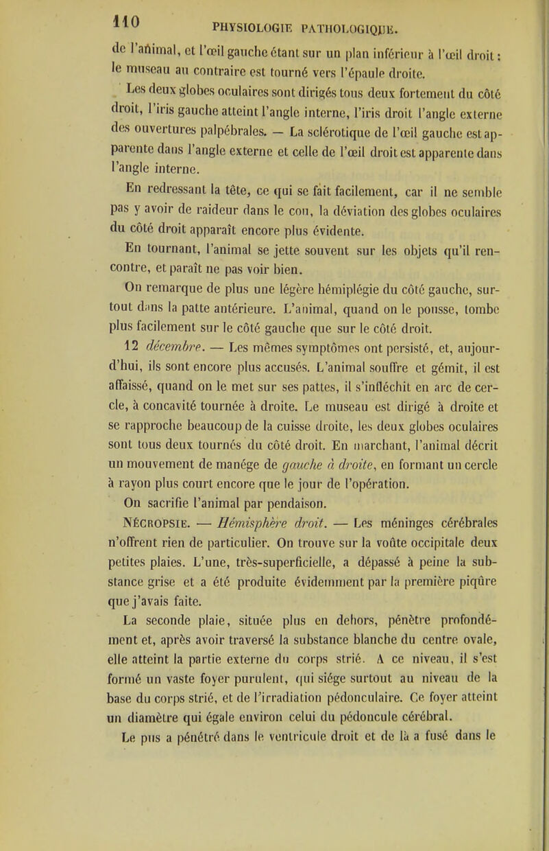 (le l'artimal, et l'œil gauche étant sur un plan inférieur à l'œil droit : le museau an contraire est tourné vers l'épaule droite. Les deux globes oculaires sont dirigés tous deux fortement du côté droit, l'iris gauche atteint l'angle interne, l'iris droit l'angle externe des ouvertures palpébrales. - La sclérotique de l'œil gauche est ap- parente dans l'angle externe et celle de l'œil droit est apparente dans l'angle interne. En redressant la tête, ce qui se fait facilement, car il ne semble pas y avoir de raideur dans le cou, la déviation des globes oculaires du côté droit apparaît encore plus évidente. En tournant, l'animal se jette souvent sur les objets qu'il ren- contre, et paraît ne pas voir bien. On remarque de plus une légère hémiplégie du côté gauche, sur- tout diins la patte antérieure. L'animal, quand on le pousse, tombe plus facilement sur le côté gauche que sur le côté droit. 12 décembre. — Les mêmes symptômes ont persisté, et, aujour- d'hui, ils sont encore plus accusés. L'animal souffre et gémit, il est affaissé, quand on le met sur ses pattes, il s'intléchit en arc de cer- cle, à concavité tournée à droite. Le museau est dirigé à droite et se rapproche beaucoup de la cuisse droite, les deux globes oculaires sont tous deux tournes du côté droit. En marchant, l'animal décrit un mouvement de manège de gauche à droite, en formant un cercle à rayon plus court encore que le jour de l'opération. On sacrifie l'animal par pendaison. Nécropsie. — Hémisphère droit. — Les méninges cérébrales n'offrent rien de particulier. On trouve sur la voûte occipitale deux petites plaies. L'une, très-superficielle, a dépassé à peine la sub- stance grise et a été produite évidemment par la première piqûre que j'avais faite. La seconde plaie, située plus en dehors, pénètre profondé- ment et, après avoir traversé la substance blanche du centre ovale, elle atteint la partie externe du corps strié. A ce niveau, il s'est formé un vaste foyer purulent, (|ui siège surtout au niveau de la base du corps strié, et de l'irradiation pédonculaire. Ce foyer atteint un diamètre qui égale environ celui du pédoncule cérébral. Le pus a pénétré dans le ventricule droit et de là a fusé dans le