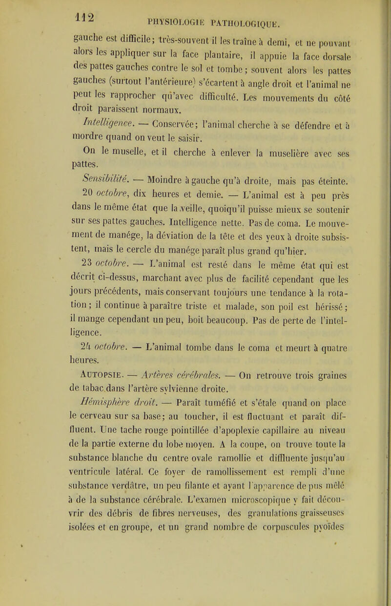 gauche est difficile; très-souvent il les traîne h demi, et ne pouvant alors les appliquer sur la face plantaire, il appuie la face dorsale des pattes gauches contre le sol et tombe ; souvent alors les pattes gauches (surtout l'antérieure) s'écartent à angle droit et l'animal ne peut les rapprocher qii'avec difficulté. Les mouvements du côté droit paraissent normaux. Intelligenee. — Conservée; l'animal cherche h se défendre et à mordre quand on veut le saisir. On le muselle, et il cherche à enlever la muselière avec ses pattes. Sensibilité. — Moindre à gauche qu'à droite, mais pas éteinte. 20 octobre, dix heures et demie. — L'animal est à peu près dans le même état que la .veille, quoiqu'il puisse mieux se soutenir sur ses pattes gauches. Intelligence nette. Pas de coma. Le mouve- ment de manège, la déviation de la tôle et des yeux à droite subsis- tent, mais le cercle du manège paraît plus grand qu'hier. 23 octobre. — L'animal est resté dans le même état qui est décrit ci-dessus, marchant avec plus de facilité cependant que les jours précédents, mais conservant toujours une tendance à la rota- tion; il continue à paraître triste et malade, son poil est hérissé; il mange cependant un peu, boit beaucoup. Pas de perte de l'intel- ligence. Ik octobre. — L'animal tombe dans le coma et meurt à quatre heures. Autopsie. — Artères cérébrales. — On retrouve trois graines de tabac dans l'artère syivienne droite. Hémisphère droit. — Paraît tuméfié et s'étale quand on place le cerveau sur sa base; au toucher, il est fluctuant et paraît dif- fluent. Une tache rouge pointillée d'apoplexie capillaire au niveau de la partie externe du lobe moyen. A la coupe, on trouve toute la substance blanche du centre ovale ramollie et diflluente jusqu'au ventricule latéral. Ce foyer de ramollissement est rempli d'une substance verdAtre, un peu filante et ayant l'apnarcnce de pus mêlé à de la substance cérébrale. L'examen microscopique y fait décou- vrir des débris de fibres nerveuses, des granulations graisseuses isolées et en groupe, et un grand nombre de corpuscules pyoïdcs