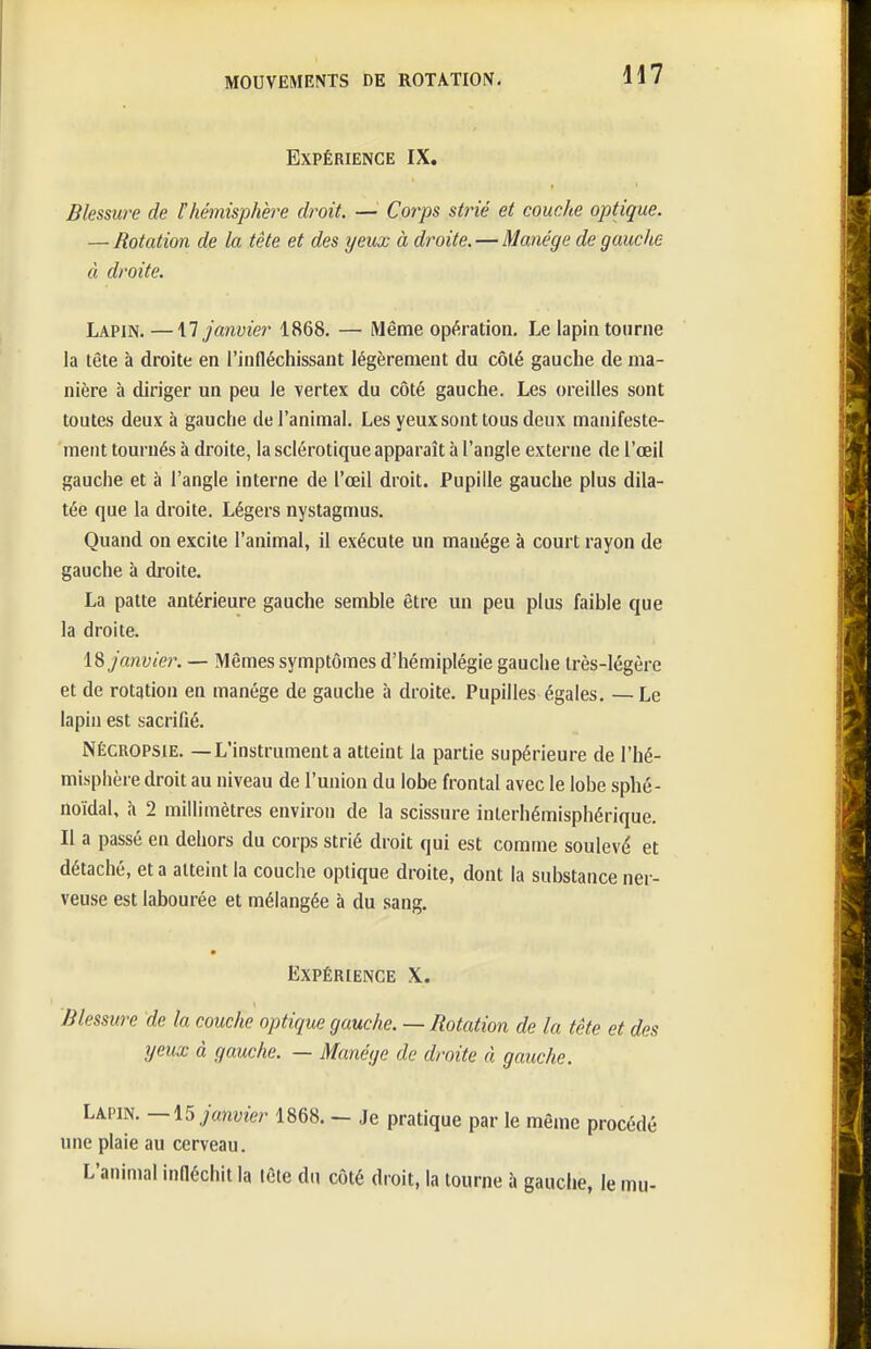 Expérience IX. Blessure de l'hènisphère droit. — Corps strié et couche optique. — Rotation de la tête et des yeux à droite.—Manège de gauche à droite. Lapin. —\1 janvier 1868. — Même opération. Le lapin tonrne la tête à droite en l'infléchissant légèrement du côté gauche de ma- nière à diriger un peu le vertex du côté gauche. Les oreilles sont toutes deux à gauche de l'animal. Les yeux sont tous deux manifeste- ment tournés à droite, la sclérotique apparaît à l'angle externe de l'œil gauche et à l'angle interne de l'œil droit. Pupille gauche plus dila- tée que la droite. Légers nystagmus. Quand on excite l'animal, il exécute un manège à court rayon de gauche à droite. La patte antérieure gauche semble être un peu plus faible que la droite. \% janvier. ■— Mêmes symptômes d'hémiplégie gauche très-légère et de rotation en manège de gauche à droite. Pupilles égales. — Le lapin est sacrifié. NÉCROPSIE. —L'instrumenta atteint la partie supérieure de l'hé- misphère droit au niveau de l'union du lobe frontal avec le lobe sphé- noïdal, à 2 millimètres environ de la scissure inlerhémisphérique. Il a passé en dehors du corps strié droit qui est comme soulevé et détaché, et a atteint la couche optique droite, dont la substance ner- veuse est labourée et mélangée à du sang. Expérience X. Blessure de la couche optique gauche. — Rotation de la tête et des yeux à gauche. — Manège de droite à gauche. Lapin. janvier 1868. - Je pratique par le même procédé une plaie au cerveau. L'animal infléchit la lète dn côté droit, la tourne à gauche, le mu-