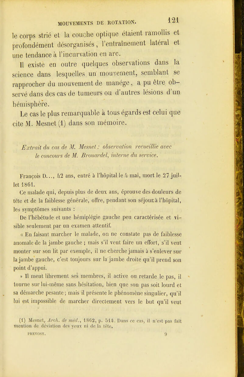 le corps strié et la couche optique étaient ramollis et profondément désorganisés, l'entraînement latéral et une tendance à l'incurvation en arc. 11 existe en outre quelques observations dans la science dans lesquelles un mouvement, semblant se rapprocher du mouvement de manège, a pu être ob- servé dans des cas de tumeurs ou d'autres lésions d'un hémisphère. Le cas le plus remarquable à tous égards est celui que cite M. Mesnet(l) dans son mémoire. Extrait du cas de M. Mesnet : observation recueillie avec le concours de M. Brouardel, interne du service. François D..., A2 ans, entré à l'hôpital le U mai, mort le 27 juil- let 1861. Ce malade qui, depuis plus de deux ans, éprouve des douleurs de tête et de la faiblesse générale, offre, pendant son séjounà l'hôpital, les symptômes suivants : De l'hébétude et une hémiplégie gauche peu caractérisée et vi- sible seulement par un examen attentif. « En faisant marcher le malade, on ne constate pas de faiblesse anomale de la jambe gauche ; mais s'il veut faire un effort, s'il veut monter sur son lit par exemple, il ne cherche jamais à s'enlever sur la jambe gauche, c'est toujours sur la jambe droite qu'il prend son point d'appui. » Il meut librement ses membres, il active ou retarde le pas, il tourne sur lui-même sans hésitation, bien que son pas soit lourd et sa démarche pesante; mais il présente le phénomène singuHer, qu'il lui est impossible de marcher directement vers le but qu'il veut (1) Mesnet, ArclL. de mid., 1862, p. hik. Dans ce cas, il n'est pas fait ineniion de déviation des yeux ni de la tète. pnKvosT. 9