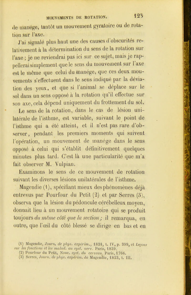 (le manège, tantôt un mouvement gyratoire ou de rota- tion sur l'axe. J'ai signalé plus haut une des causes d'obscurités re- lativement à la détermination du sens de la rotation sur l'axe ; je ne reviendrai pas ici sur ce sujet, mais je rap- pellerai simplement que le sens du mouvement sur l'axe est le même que celui du manège, que ces deux mou- vements s'effectuent dans le sens indiqué par la dévia- tion des yeux, et que si l'animal se déplace sur le sol dans un sens opposé à la rotation qu'il effectue sur son axe, cela dépend uniquement du frottement du sol. Le sens de la rotation, dans le cas de lésion uni- latérale de l'isthme, est variable, suivant le point de l'isthme qui a été atteint, et il n'est pas rare d'ob- server, pendant les premiers moments qui suivent l'opération, un mouvement de manège dans le sens opposé à celui qui s'établit définitivement quelques minutes plus tard. C'est là une particularité que m'a fait observer M. Vulpian. Examinons le sens de ce mouvement de rotation suivant les diverses lésions unilatérales de l'isthme. Magendie (1), spécifiant mieux des phénomènes déjà entrevus par Pourfour du Petit (-2) et par Serres (3), observa que la lésion du pédoncule cérébelleux moyen, donnait lieu à un mouvement rotatoire qui se produit iouiouvs du même côié que la section ; il remarqua, en outre, que l'œil du côté blessé se dirige en bas et en (1) Magendie, Journ. de pliys. expérim., 182i, t. IV, p. 399, et Leçons sur les fonctions elles malad. au syst. nerv. Paris, 1839. (2) Pourfour du Petit, TSouv. syst. du cerveau. Paris, 17C{i.