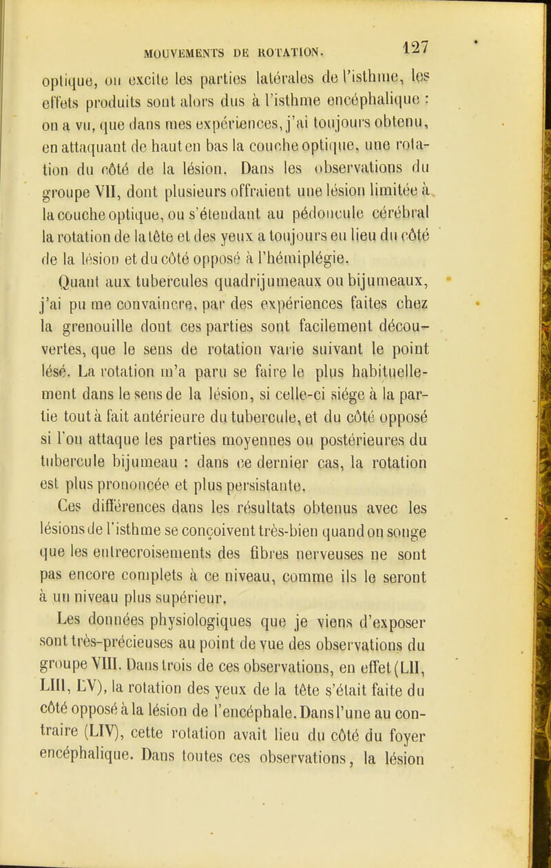 opliquo, un i3Xcilo les parties latérales de l'islhiiie, lo? effets produits sont alors dus à l'isthme encéphalique : on a vu, que dans mes expériences, j'ai toujours obtenu, en attaquant de haut en bas la couche optique, une rota- tion du côté de la lésion. Dans les observations du groupe VII, dont plusieurs offraient une lésion limitée à la couche optique, ou s'étendant au pédoncule cérébral la rotation de la tête et des yeux a toujours eu lieu du côté de la lésion et du côté opposé à l'hémiplégie. Quant aux tubercules quadrijumeaux ou bijumeaux, j'ai pu me convaincre, par des expériences faites chez la grenouille dont ces parties sont facilement décou- vertes, que le sens de rotation varie suivant le point lésé. La rotation m'a paru se faire le plus habituelle- ment dans le sens de la lésion, si celle-ci siège à la par- lie tout k fait antérieure du tubercule, et du côté opposé si l'on attaque les parties moyennes ou postérieures du tubercule bijumeau : dans ce dernier cas, la rotation est plus prononcée et plus persistante. Ces différences dans les résultats obtenus avec les lésions Je l'isthme se conçoivent très-bien quand on songe que les entrecroisements des fibres nerveuses ne sont pas encore complets à ce niveau, comme ils le seront à un niveau plus supérieur. Les données physiologiques que je viens d'exposer sont très-précieuses au point de vue des observations du groupe Vm. Dans trois de ces observations, en eff'et(Lll, LUI, LV), la rotation des yeux de la tête s'était faite du côté opposé à la lésion de l'encéphale. Dans l'une au con- traire (LIV), cette rotation avait lieu du côté du foyer encéphalique. Dans toutes ces observations, la lésion