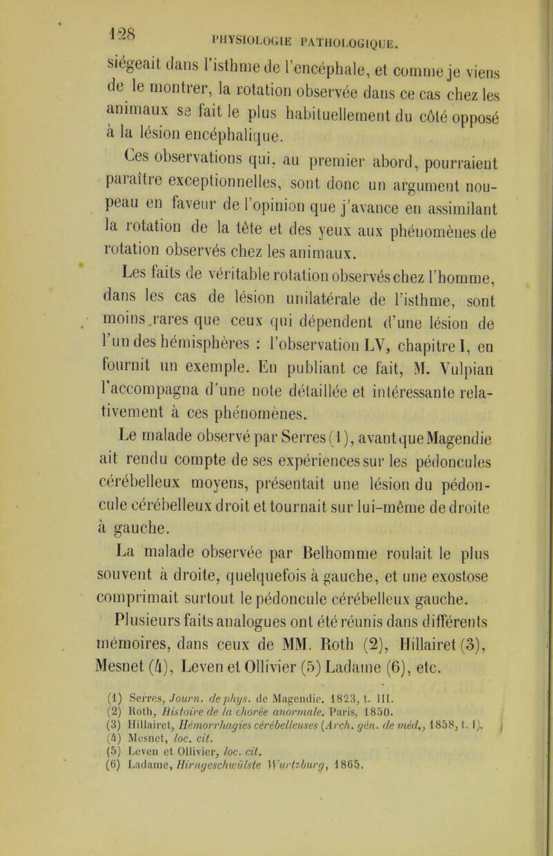 siégeait dans l'isthme de l'encéphale, et comme je viens de le montrer, la rotation observée dans ce cas chez les animaux se fait le plus habituellement du côté opposé à la lésion encéphalique. Ces observations qui. au premier abord, pourraient paraître exceptionnelles, sont donc un argument nou- peau en faveur de l'opinion que j'avance en assimilant la rotation de la tête et des yeux aux phénomènes de rotation observés chez les animaux. Les faits de véritable rotation observés chez l'homme, dans les cas de lésion unilatérale de l'isthme, sont moins jares que ceux qui dépendent d'une lésion de l'un des hémisphères : l'observation LV, chapitre I, en fournit un exemple. En publiant ce fait, M. Vulpian l'accompagna d'une note détaillée et intéressante rela- tivement à ces phénomènes. Le malade observé par Serres (1), avant que Magendie ait rendu compte de ses expériences sur les pédoncules cérébelleux moyens, présentait une lésion du pédon- cule cérébelleux droit et tournait sur lui-même de droite à gauche. La malade observée par Belhomme roulait le plus souvent à droite, quelquefois à gauche, et une exostose comprimait surtout le pédoncule cérébelleux gauche. Plusieurs faits analogues ont été réunis dans différents mémoires, dans ceux de MM. Roth (2), Hillairet (3), Mesnet (û), Leven et Ollivier (5) Ladame (6), etc. (1) Sevrns, Jourti. dephys. de Magenclic. 1823, t. MI. (2) Roth, Histoire de la chorée anormale. Paris, 1850. (3) Hiliairet, HémorrJiagiei cérébelleuses {Arclt. gén. de méd,, 1858,1. I). j [U) Mesnet, loc. cit. (5) Leven et Ollivier, loc. cit.