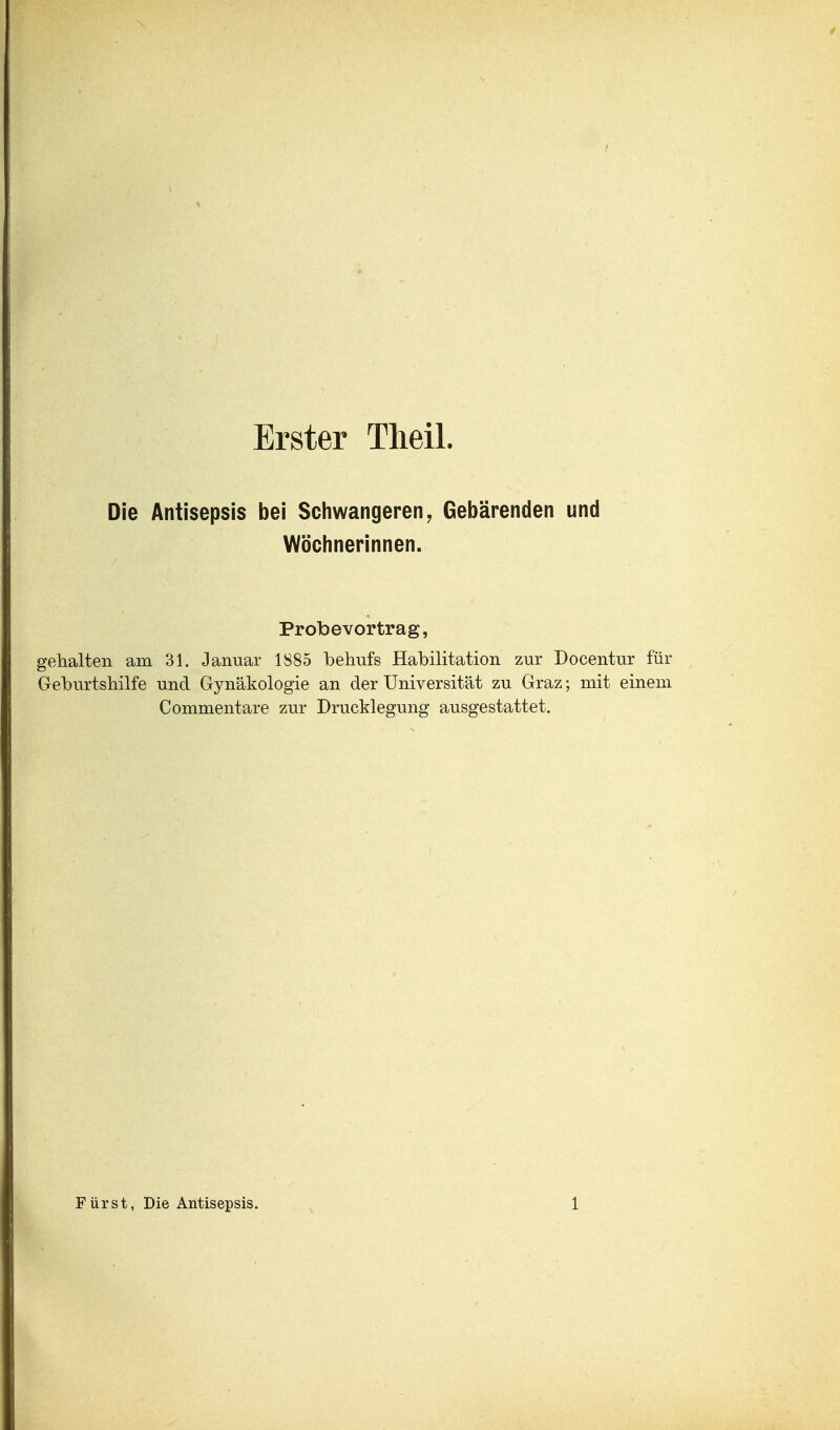 Erster Theil. Die Antisepsis bei Schwangeren, Gebärenden und Wöchnerinnen. Probevortrag, gehalten am 31. Januar 1885 behufs Habilitation zur Docentur für Geburtshilfe und Gynäkologie an der Universität zu Graz; mit einem Commentare zur Drucklegung ausgestattet.
