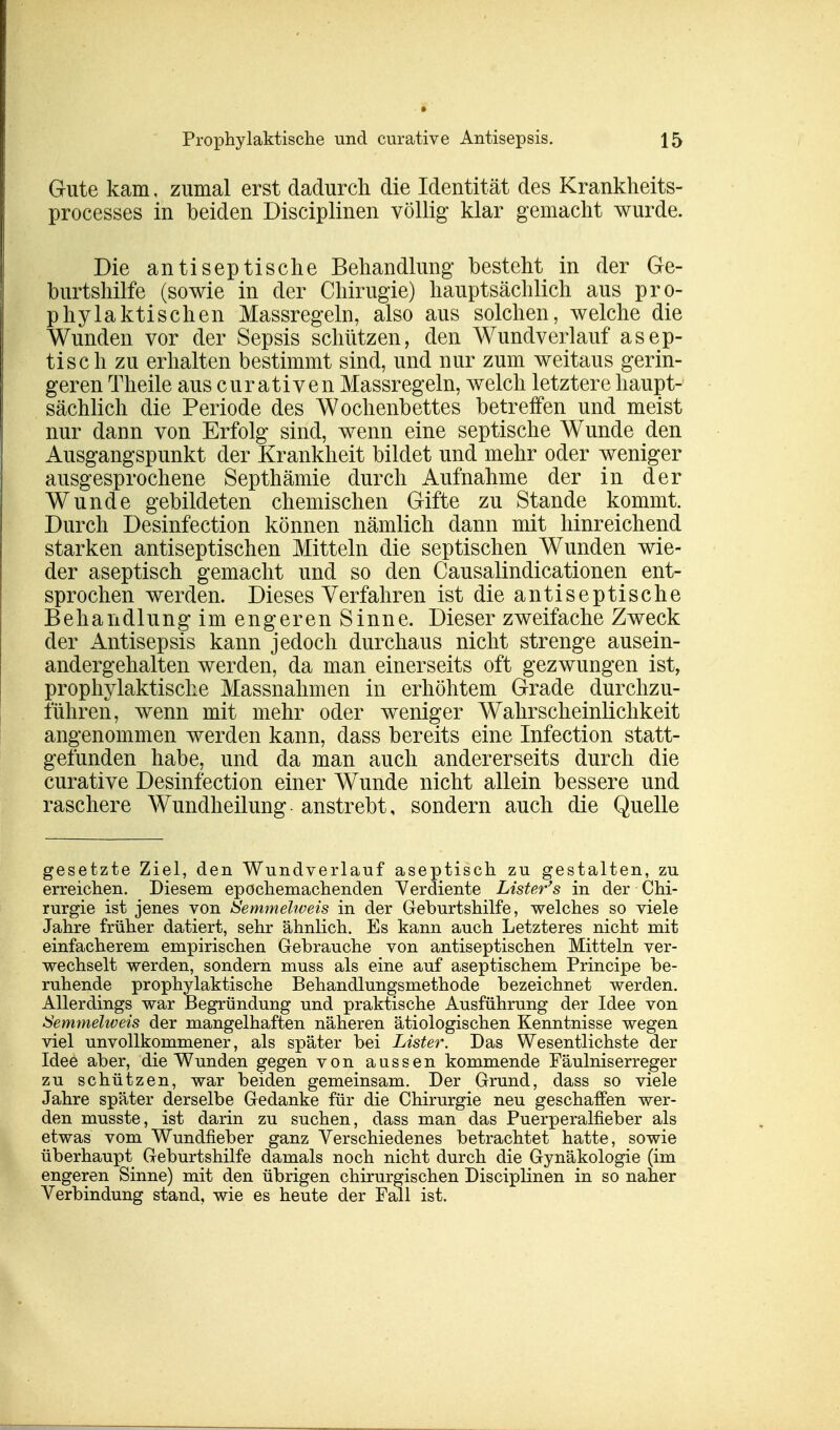 Gute kam, zumal erst dadurch die Identität des Krankheits- processes in beiden Disciplinen völlig klar gemacht wurde. Die antiseptische Behandlung besteht in der Ge- burtshilfe (sowie in der Chirugie) hauptsächlich aus pro- phylaktischen Massregeln, also aus solchen, welche die Wunden vor der Sepsis schützen, den Wundverlauf asep- tisch zu erhalten bestimmt sind, und nur zum weitaus gerin- geren Theile auscurativen Massregeln, welch letztere haupt- sächlich die Periode des Wochenbettes betreffen und meist nur dann von Erfolg sind, wenn eine septische Wunde den Ausgangspunkt der Krankheit bildet und mehr oder weniger ausgesprochene Septhämie durch Aufnahme der in der Wunde gebildeten chemischen Gifte zu Stande kommt. Durch Desinfection können nämlich dann mit hinreichend starken antiseptischen Mitteln die septischen Wunden wie- der aseptisch gemacht und so den Causalindicationen ent- sprochen werden. Dieses Verfahren ist die antiseptische Behandlung im engeren Sinne. Dieser zweifache Zweck der Antisepsis kann jedoch durchaus nicht strenge ausein- andergehalten werden, da man einerseits oft gezwungen ist, prophylaktische Massnahmen in erhöhtem Grade durchzu- führen, wenn mit mehr oder weniger Wahrscheinlichkeit angenommen werden kann, dass bereits eine Infection statt- gefunden habe, und da man auch andererseits durch die curative Desinfection einer Wunde nicht allein bessere und raschere Wundheilung anstrebt, sondern auch die Quelle gesetzte Ziel, den Wundverlauf aseptisch zu gestalten, zu erreichen. Diesem epochemachenden Verdiente Lister's in der Chi- rurgie ist jenes von Semmelweis in der Geburtshilfe, welches so viele Jahre früher datiert, sehr ähnlich. Es kann auch Letzteres nicht mit einfacherem empirischen Gebrauche von antiseptischen Mitteln ver- wechselt werden, sondern muss als eine auf aseptischem Principe be- ruhende prophylaktische Behandlungsmethode bezeichnet werden. Allerdings war Begründung und praktische Ausführung der Idee von Semmelweis der mangelhaften näheren ätiologischen Kenntnisse wegen viel unvollkommener, als später bei Lister. Das Wesentlichste der Idee aber, die Wunden gegen von aussen kommende Fäulniserreger zu schützen, war beiden gemeinsam. Der Grund, dass so viele Jahre später derselbe Gedanke für die Chirurgie neu geschaffen wer- den musste, ist darin zu suchen, dass man das Puerperalfieber als etwas vom Wundfieber ganz Verschiedenes betrachtet hatte, sowie überhaupt Geburtshilfe damals noch nicht durch die Gynäkologie (im engeren Sinne) mit den übrigen chirurgischen Disciplinen in so naher Verbindung stand, wie es heute der Fall ist.