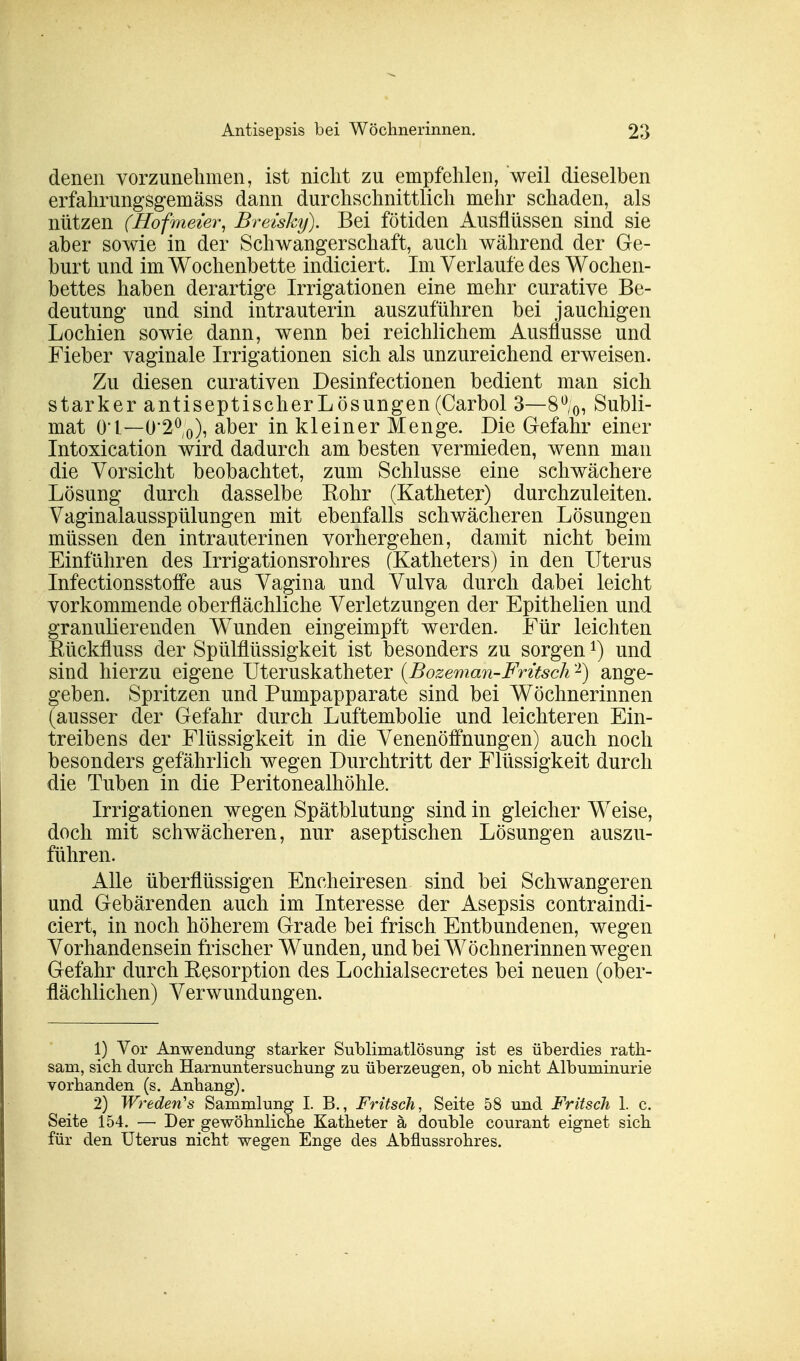 denen vorzunehmen, ist nicht zu empfehlen, weil dieselben erfahrungsgemäss dann durchschnittlich mehr schaden, als nützen (Hofmeier, Breisky). Bei fötiden Ausflüssen sind sie aber sowie in der Schwangerschaft, auch während der Ge- burt und im Wochenbette indiciert. Im Verlaufe des Wochen- bettes haben derartige Irrigationen eine mehr curative Be- deutung und sind intrauterin auszuführen bei jauchigen Lochien sowie dann, wenn bei reichlichem Ausflusse und Fieber vaginale Irrigationen sich als unzureichend erweisen. Zu diesen curativen Desinfectionen bedient man sich starker antiseptischer Lösungen (Carbol 3—8%, Subli- mat Ol — 0*2°o), aber in kleiner Menge. Die Gefahr einer Intoxication wird dadurch am besten vermieden, wenn man die Vorsicht beobachtet, zum Schlüsse eine schwächere Lösung durch dasselbe Eohr (Katheter) durchzuleiten. Vaginalausspülungen mit ebenfalls schwächeren Lösungen müssen den intrauterinen vorhergehen, damit nicht beim Einführen des Irrigationsrohres (Katheters) in den Uterus Infectionsstoffe aus Vagina und Vulva durch dabei leicht vorkommende oberflächliche Verletzungen der Epithelien und granulierenden Wunden eingeimpft werden. Für leichten Kückfluss der Spülflüssigkeit ist besonders zu sorgenA) und sind hierzu eigene Uteruskatheter {Bozeman-Früsch2) ange- geben. Spritzen und Pumpapparate sind bei Wöchnerinnen (ausser der Gefahr durch Luftembolie und leichteren Ein- treibens der Flüssigkeit in die Venenöffnungen) auch noch besonders gefährlich wegen Durchtritt der Flüssigkeit durch die Tuben in die Peritonealhöhle. Irrigationen wegen Spätblutung sind in gleicher Weise, doch mit schwächeren, nur aseptischen Lösungen auszu- führen. Alle überflüssigen Encheiresen sind bei Schwangeren und Gebärenden auch im Interesse der Asepsis contraindi- ciert, in noch höherem Grade bei frisch Entbundenen, wegen Vorhandensein frischer Wunden, und bei Wöchnerinnen wegen Gefahr durch Eesorption des Lochialsecretes bei neuen (ober- flächlichen) Verwundungen. 1) Vor Anwendung starker Subliniatlösung ist es überdies rath- sam, sich durch Harnuntersuchung zu überzeugen, ob nicht Albuminurie vorhanden (s. Anhang). 2) Wrederfs Sammlung I. B., Fritsch, Seite 58 und Fritsch 1. c. Seite 154. — Der gewöhnliche Katheter ä double courant eignet sich für den Uterus nicht wegen Enge des Abflussrohres.