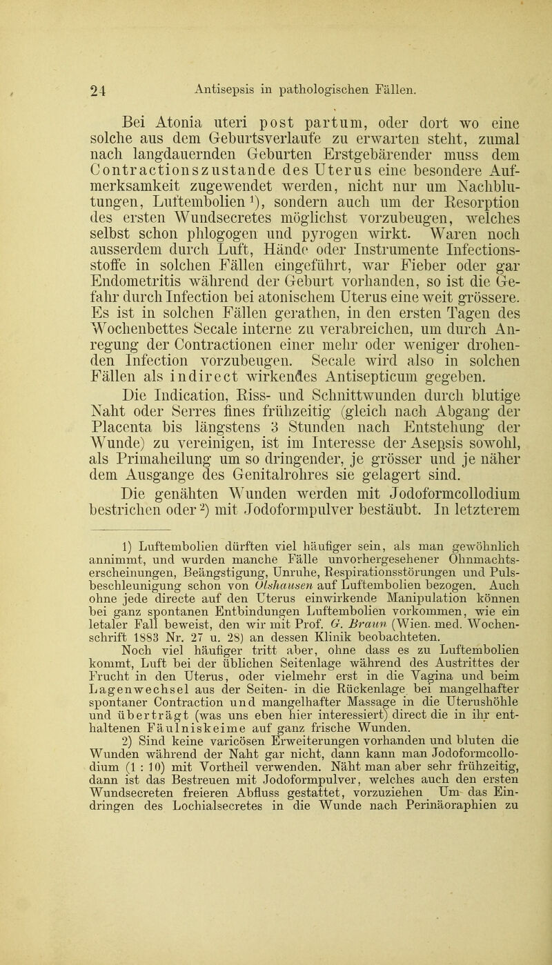 Bei Atonia uteri post partum, oder dort wo eine solche aus dem Geburtsverlaufe zu erwarten steht, zumal nach langdauernden Gehurten Erstgebärender muss dem Contractionszustande des Uterus eine besondere Auf- merksamkeit zugewendet werden, nicht nur um Nachblu- tungen, Luftembolien1), sondern auch um der Resorption des ersten Wundsecretes möglichst vorzubeugen, welches selbst schon phlogogen und pyrogen wirkt. Waren noch ausserdem durch Luft, Hände oder Instrumente Infections- stoffe in solchen Fällen eingeführt, war Fieber oder gar Endometritis während der Geburt vorhanden, so ist die Ge- fahr durch Infection bei atonischem Uterus eine weit grössere. Es ist in solchen Fällen gerathen, in den ersten Tagen des Wochenbettes Seeale interne zu verabreichen, um durch An- regung der Contractionen einer mehr oder weniger drohen- den Infection vorzubeugen. Seeale wird also in solchen Fällen als indirect wirkendes Antisepticum gegeben. Die Indication, Riss- und Schnittwunden durch blutige Naht oder Serres fines frühzeitig (gleich nach Abgang der Placenta bis längstens 3 Stunden nach Entstehung der Wunde) zu vereinigen, ist im Interesse der Asepsis sowohl, als Primaheilung um so dringender, je grösser und je näher dem Ausgange des Genitalrohres sie gelagert sind. Die genähten Wunden werden mit Jodoformcollodium bestrichen oder2) mit Jodoformpulver bestäubt. In letzterem 1) Luftembolien dürften viel häufiger sein, als man gewöhnlich annimmt, und wurden manche Fälle unvorhergesehener Ohnmachts- erscheinungen, Beängstigung, Unruhe, Bespirationsstörungen und Puls- beschleunigung schon von Olshausen auf Luftembolien bezogen. Auch ohne jede directe auf den Uterus einwirkende Manipulation können bei ganz spontanen Entbindungen Luftembolien vorkommen, wie ein letaler Fall beweist, den wir mit Prof. G. Braun (Wien. med. Wochen- schrift 1883 Nr. 27 u. 28) an dessen Klinik beobachteten. Noch viel häufiger tritt aber, ohne dass es zu Luftembolien kommt, Luft bei der üblichen Seitenlage während des Austrittes der Frucht in den Uterus, oder vielmehr erst in die Vagina und beim Lagenwechsel aus der Seiten- in die Rückenlage bei mangelhafter spontaner Contraction und mangelhafter Massage in die Uterushöhle und überträgt (was uns eben hier interessiert) direct die in ihr ent- haltenen Fäulniskeime auf ganz frische Wunden. 2) Sind keine varicösen Erweiterungen vorhanden und bluten die Wunden während der Naht gar nicht, dann kann man Jodoformcollo- dium (1:10) mit Vortheil verwenden. Näht man aber sehr frühzeitig, dann ist das Bestreuen mit Jodoformpulver, welches auch den ersten Wundsecreten freieren Abfluss gestattet, vorzuziehen _ Um das Ein- dringen des Lochialsecretes in die Wunde nach Perinäoraphien zu