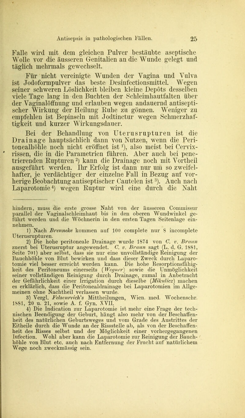 Falle wird mit dem gleichen Pulver bestäubte aseptische Wolle vor die äusseren Genitalien an die Wunde gelegt und täglich mehrmals gewechselt. Für nicht vereinigte Wunden der Vagina und Vulva ist Jodoformpulver das beste Desinfectionsmittel. Wegen seiner schweren Löslichkeit bleiben kleine Depots desselben viele Tage lang in den Buchten der Schleimhautfalten über der Vaginalöffnung und erlauben wegen andauernd antisepti- scher Wirkung der Heilung Buhe zu gönnen. Weniger zu empfehlen ist Bepinseln mit Jodtinctur wegen Schmerzhaf- tigkeit und kurzer Wirkungsdauer. Bei der Behandlung von Uterusrupturen ist die Drainage hauptsächlich dann von Nutzen, wenn die Peri- tonealhöhle noch nicht eröffnet ist *), also meist bei Cervix- rissen, die in die Parametrien führen. Aber auch bei pene- trierenden Rupturen2) kann die Drainage noch mit Vortheil ausgeführt werden. Ihr Erfolg ist dann nur um so zweifel- hafter, je verdächtiger der einzelne Fall in Bezug auf vor- herige Beobachtung antiseptischer Cautelen ist3). Auch nach Laparotomie4) wegen Ruptur wird eine durch die Naht hindern, rnuss die erste grosse Naht von der äusseren Coniniissur parallel der Vaginalschleimhaut bis in den oberen Wundwinkel ge- führt werden und die Wöchnerin in den ersten Tagen Seitenlage ein- nehmen. 1) Nach Brenneke kommen auf 100 complete nur 8 incomplete Uterusrupturen. 2) Die hohe peritoneale Drainage wurde 1874 von C. v. Braun zuerst bei Uterusruptur angewendet. C. v. Braun sagt (L. d. G. 1881, Seite 701) aber selbst, dass sie nur eine unvollständige Reinigung der Bauchhöhle von Blut bewirken und dass dieser Zweck durch Laparo- tomie viel besser erreicht werden kann. Die hohe Resorptionsfähig- keit des Peritoneums einerseits {Wegner) sowie die Unmöglichkeit seiner vollständigen Reinigung durch Drainage, zumal in Anbetracht der Gefährlichkeit einer Irrigation durch dieselbe (Mikulicz) machen es erklärlich, dass die Peritonealdrainage bei Laparotomien im Allge- meinen ohne Nachtheil verlassen wurde. 3) Vergl. FelsenreicJi's Mittheilungen, Wien. med. Wochenschr. 1881, 20 u. 21, sowie A. f. Gyn. XVII. 4) Die Indication zur Laparotomie ist mehr eine Frage der tech- nischen Beendigung der Geburt, hängt also mehr von der Beschaffen- heit des natürlichen Geburtsweges und vom Grade des Austrittes der Eitheile durch die Wunde an der Rissstelle ab, als von der Beschaffen- heit des Risses selbst und der Möglichkeit einer vorhergegangenen Iufection. Wohl aber kann die Laparotomie zur Reinigung der Bauch- höhle von Blut etc. auch nach Entfernung der Frucht auf natürlichem Wege noch zweckmässig sein.
