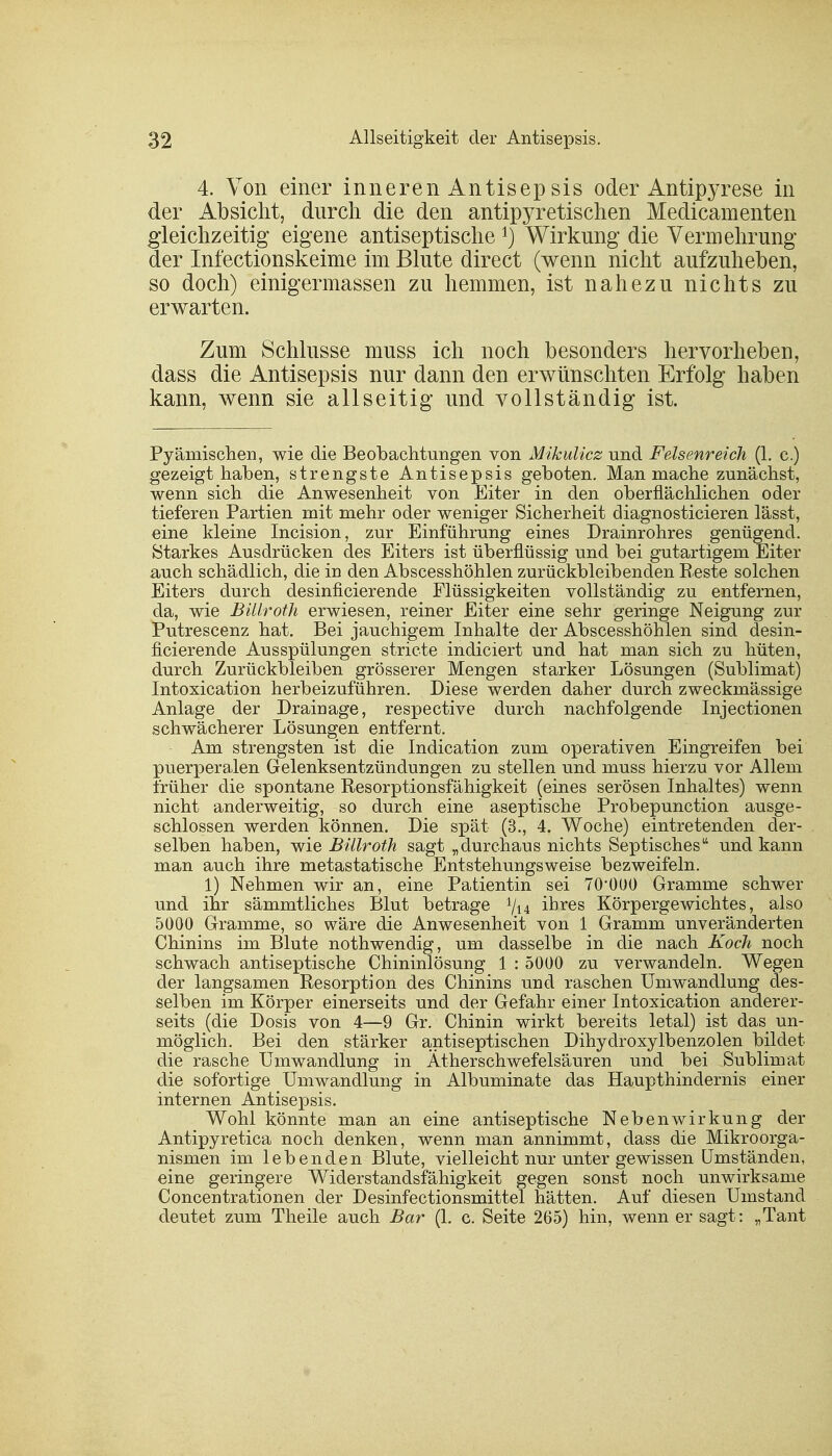 4. Von einer inneren Antisep sis oder Antipyrese in der Absicht, durch die den antipyretischen Medicamenten gleichzeitig eigene antiseptischeWirkung die Vermehrung der Infectionskeime im Blute direct (wenn nicht aufzuheben, so doch) einigermassen zu hemmen, ist nahezu nichts zu erwarten. Zum Schlüsse muss ich noch besonders hervorheben, dass die Antisepsis nur dann den erwünschten Erfolg haben kann, wenn sie allseitig und vollständig ist. Pyämischen, wie die Beobachtungen von Mikulicz und Felsenreich (1. c.) gezeigt haben, strengste Antisepsis geboten. Man mache zunächst, wenn sich die Anwesenheit von Eiter in den oberflächlichen oder tieferen Partien mit mehr oder weniger Sicherheit diagnosticieren lässt, eine kleine Incision, zur Einführung eines Drainrohres genügend. Starkes Ausdrücken des Eiters ist überflüssig und bei gutartigem Eiter auch schädlich, die in den Abscesshöhlen zurückbleibenden Reste solchen Eiters durch desinficierende Flüssigkeiten vollständig zu entfernen, da, wie Billroth erwiesen, reiner Eiter eine sehr geringe Neigung zur Putrescenz hat. Bei jauchigem Inhalte der Abscesshöhlen sind desin- ficierende Ausspülungen stricte indiciert und hat man sich zu hüten, durch Zurückbleiben grösserer Mengen starker Lösungen (Sublimat) Intoxication herbeizuführen. Diese werden daher durch zweckmässige Anlage der Drainage, respective durch nachfolgende Injectionen schwächerer Lösungen entfernt. Am strengsten ist die Indication zum operativen Eingreifen bei puerperalen Gelenksentzündungen zu stellen und muss hierzu vor Allem früher die spontane Resorptionsfähigkeit (eines serösen Inhaltes) wenn nicht anderweitig, so durch eine aseptische Probepunction ausge- schlossen werden können. Die spät (3., 4. Woche) eintretenden der- selben haben, wie Billroth sagt „durchaus nichts Septischesu und kann man auch ihre metastatische Entstehungsweise bezweifeln. 1) Nehmen wir an, eine Patientin sei TO'OOO Gramme schwer und ihr sämmtliches Blut betrage Vi4 ihres Körpergewichtes, also 5000 Gramme, so wäre die Anwesenheit von 1 Gramm unveränderten Chinins im Blute nothwendig, um dasselbe in die nach Koch noch schwach antiseptische Chininlösung 1 : 5000 zu verwandeln. Wegen der langsamen Resorption des Chinins und raschen Umwandlung des- selben im Körper einerseits und der Gefahr einer Intoxication anderer- seits (die Dosis von 4—9 Gr. Chinin wirkt bereits letal) ist das un- möglich. Bei den stärker antiseptischen Dihydroxylbenzolen bildet die rasche Umwandlung in Ätherschwefelsäuren und bei Sublimat die sofortige Umwandlung in Albuminate das Haupthindernis einer internen Antisepsis. Wohl könnte man an eine antiseptische Nebenwirkung der Antipyretica noch denken, wenn man annimmt, dass die Mikroorga- nismen im lebenden Blute, vielleicht nur unter gewissen Umständen, eine geringere Widerstandsfähigkeit gegen sonst noch unwirksame Concentrationen der Desinfectionsmittel hätten. Auf diesen Umstand deutet zum Theile auch Bar (1. c. Seite 265) hin, wenn er sagt : „Tant