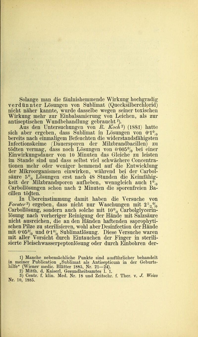 Solange man die fäulnishemmende Wirkung hochgradig verdünnter Lösungen von Sublimat (Quecksilberchlorid) nicht näher kannte, wurde dasselbe wegen seiner toxischen Wirkung mehr zur Einbalsamierung von Leichen, als zur antiseptischen Wundbehandlung gebraucht1). Aus den Untersuchungen von R. Koch2) (1881) hatte sich aber ergeben, dass Sublimat in Lösungen von 0l°/0 bereits nach einmaligem Befeuchten die widerstandsfähigsten Infectionskeime (Dauersporen der Milzbrandbacillen) zu tödten vermag, dass noch Lösungen von 0'005°/0 bei einer Einwirkungsdauer von 10 Minuten das Gleiche zu leisten im Stande sind und dass selbst viel schwächere Concentra- tionen mehr oder weniger hemmend auf die Entwicklung der Mikroorganismen einwirken, während bei der Carbol- säure 5°/0 Lösungen erst nach 48 Stunden die Keimfähig- keit der Milzbrandsporen aufheben, wenngleich auch l°/0 Carbollösungen schon nach 2 Minuten die sporenfreien Ba- cillen tödten. In Übereinstimmung damit haben die Versuche von Forster2') ergeben, dass nicht nur Waschungen mit 21/2°/o Carbollösung, sondern auch solche mit 10°/0 Carbolglycerin- lösung nach vorheriger Keinigung der Hände mit Salzsäure nicht ausreichen, die an den Händen haftenden saprophyti- schen Pilze zu sterilisieren, wohl aberDesinfection der Hände mit 0'05°/0 und 0'l°/0 Sublimatlösung. Diese Versuche waren mit aller Vorsicht durch Eintauchen der Finger in sterili- sierte Fleischwasserpeptonlösung oder durch Einbohren der- 1) Manche nebensächliche Punkte sind ausführlicher behandelt in meiner Publication „Sublimat als Antisepticum in der Geburts- hilfe (Wiener medic. Blätter 1885, Nr. 21—24). 2) Mitth. d. Kaiserl. Gesundheitsamtes I. 1. 3) Centr. f. Min. Med. Nr. 18 und Zeitschr. f. Ther. v. J. Weiss Nr. 10, 1885.