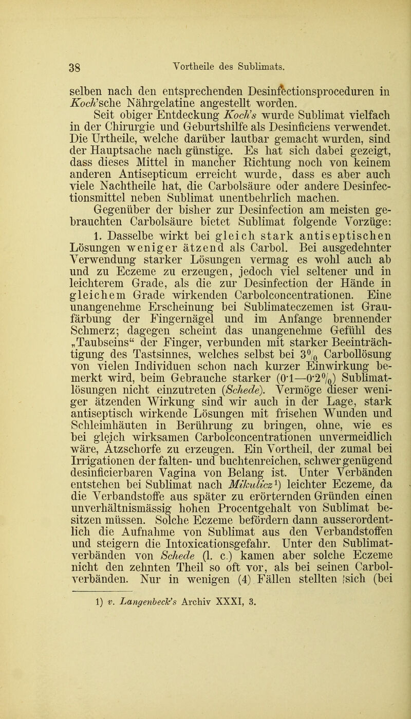 selben nach den entsprechenden Desinfectionsproceduren in iTocA'sche Nährgelatine angestellt worden. Seit obiger Entdeckung Koch's wurde Sublimat vielfach in der Chirurgie und Geburtshilfe als Desinficiens verwendet. Die Urtheile, welche darüber lautbar gemacht wurden, sind der Hauptsache nach günstige. Es hat sich dabei gezeigt, dass dieses Mittel in mancher Eichtung noch von keinem anderen Antisepticum erreicht wurde, dass es aber auch viele Nachtheile hat, die Carbolsäure oder andere Desinfec- tionsmittel neben Sublimat unentbehrlich machen. Gegenüber der bisher zur Desinfection am meisten ge- brauchten Carbolsäure bietet Sublimat folgende Vorzüge: 1. Dasselbe wirkt bei gleich stark antiseptischen Lösungen weniger ätzend als Carbol. Bei ausgedehnter Verwendung starker Lösungen vermag es wohl auch ab und zu Eczeme zu erzeugen, jedoch viel seltener und in leichterem Grade, als die zur Desinfection der Hände in gleichem Grade wirkenden Carbolconcentrationen. Eine unangenehme Erscheinung bei Sublimateczemen ist Grau- färbung der Fingernägel und im Anfange brennender Schmerz; dagegen scheint das unangenehme Gefühl des „Taubseins der Finger, verbunden mit starker Beeinträch- tigung des Tastsinnes, welches selbst bei 3°/0 Carbollösung von vielen Individuen schon nach kurzer Einwirkung be- merkt wird, beim Gebrauche starker (Ol—0*2%) Sublimat- lösungen nicht einzutreten (Schede). Vermöge dieser weni- ger ätzenden Wirkung sind wir auch in der Lage, stark antiseptisch wirkende Lösungen mit frischen Wunden und Schleimhäuten in Berührung zu bringen, ohne, wie es bei gleich wirksamen Carbolconcentrationen unvermeidlich wäre, Ätzschorfe zu erzeugen. Ein Vortheil, der zumal bei Irrigationen der falten- und buchtenreichen, schwer genügend desinficierbaren Vagina von Belang ist. Unter Verbänden entstehen bei Sublimat nach Mikulicz *) leichter Eczeme, da die Verbandstoffe aus später zu erörternden Gründen einen unverhältnismässig hohen Procentgehalt von Sublimat be- sitzen müssen. Solche Eczeme befördern dann ausserordent- lich die Aufnahme von Sublimat aus den Verbandstoffen und steigern die Intoxicationsgefahr. Unter den Sublimat- verbänden von Schede (1. c.) kamen aber solche Eczeme nicht den zehnten Theil so oft vor, als bei seinen Carbol- verbänden. Nur in wenigen (4) Fällen stellten fsich (bei 1) v. LangenbecJc's Archiv XXXI, 3.