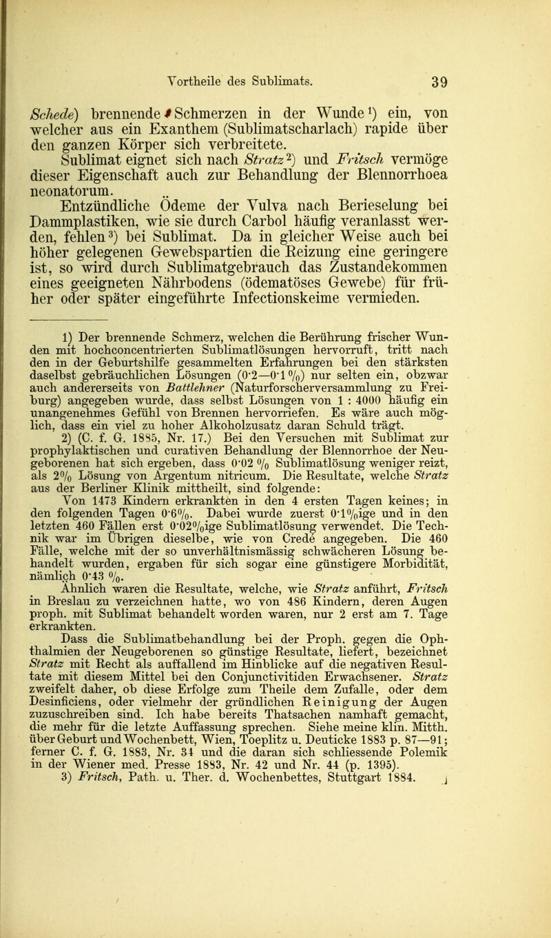 Schede) brennende $ Schmerzen in der Wunde1) ein, von welcher aus ein Exanthem (Sublimatscharlach) rapide über den ganzen Körper sich verbreitete. Sublimat eignet sich nach Stratz2) und Fritsch vermöge dieser Eigenschaft auch zur Behandlung der Blennorrhoea neonatorum. Entzündliche Ödeme der Vulva nach Berieselung bei Dammplastiken, wie sie durch Carbol häufig veranlasst wer- den, fehlen3) bei Sublimat. Da in gleicher Weise auch bei höher gelegenen Gewebspartien die Reizung eine geringere ist, so wird durch Sublimatgebrauch das Zustandekommen eines geeigneten Nährbodens (ödematöses Gewebe) für frü- her oder später eingeführte Infectionskeime vermieden. 1) Der brennende Schmerz, welchen die Berührung frischer Wun- den mit hochconcentrierten Sublimatlösungen hervorruft, tritt nach den in der Geburtshilfe gesammelten Erfahrungen bei den stärksten daselbst gebräuchlichen Lösungen (0*2—0*1%) nur selten ein, obzwar auch andererseits von Battlehner (Naturforscherversammlung zu Frei- burg) angegeben wurde, dass selbst Lösungen von 1 : 4000 häufig ein unangenehmes Gefühl von Brennen hervorriefen. Es wäre auch mög- lich, dass ein viel zu hoher Alkoholzusatz daran Schuld trägt. 2) (C. f. G. 18S5, Nr. 17.) Bei den Versuchen mit Sublimat zur prophylaktischen und curativen Behandlung der Blennorrhoe der Neu- geborenen hat sich ergeben, dass 0'02 % Sublimatlösung weniger reizt, als 2% Lösung von Argentum nitricum. Die Resultate, welche Stratz aus der Berliner Klinik mittheilt, sind folgende: Von 1473 Kindern erkrankten in den 4 ersten Tagen keines; in den folgenden Tagen 0*6%. Dabei wurde zuerst 0*l%ige und in den letzten 460 Fällen erst 0-02%ige Sublimatlösung verwendet. Die Tech- nik war im Übrigen dieselbe, wie von Crede angegeben. Die 460 Fälle, welche mit der so unverhältnismässig schwächeren Lösung be- handelt wurden, ergaben für sich sogar eine günstigere Morbidität, nämlich 0*43 %. Ähnlich waren die Resultate, welche, wie Stratz anführt, Fritsch in Breslau zu verzeichnen hatte, wo von 486 Kindern, deren Augen proph. mit Sublimat behandelt worden waren, nur 2 erst am 7. Tage erkrankten. Dass die Sublimatbehandlung bei der Proph. gegen die Oph- thalmien der Neugeborenen so günstige Resultate, liefert, bezeichnet Stratz mit Recht als auffallend im Hinblicke auf die negativen Resul- tate mit diesem Mittel bei den Conjunctivitiden Erwachsener. Stratz zweifelt daher, ob diese Erfolge zum Theile dem Zufalle, oder dem Desinficiens, oder vielmehr der gründlichen Reinigung der Augen zuzuschreiben sind. Ich habe bereits Thatsachen namhaft gemacht, die mehr für die letzte Auffassung sprechen. Siehe meine Hin. Mitth. über Geburt und Wochenbett, Wien, Toeplitz u. Deuticke 1883 p. 87—91; ferner C. f. G. 1883, Nr. 34 und die daran sich schliessende Polemik in der Wiener med. Presse 1883, Nr. 42 und Nr. 44 (p. 1395). 3) Fritsch, Path. u. Ther. d. Wochenbettes, Stuttgart 1884. j