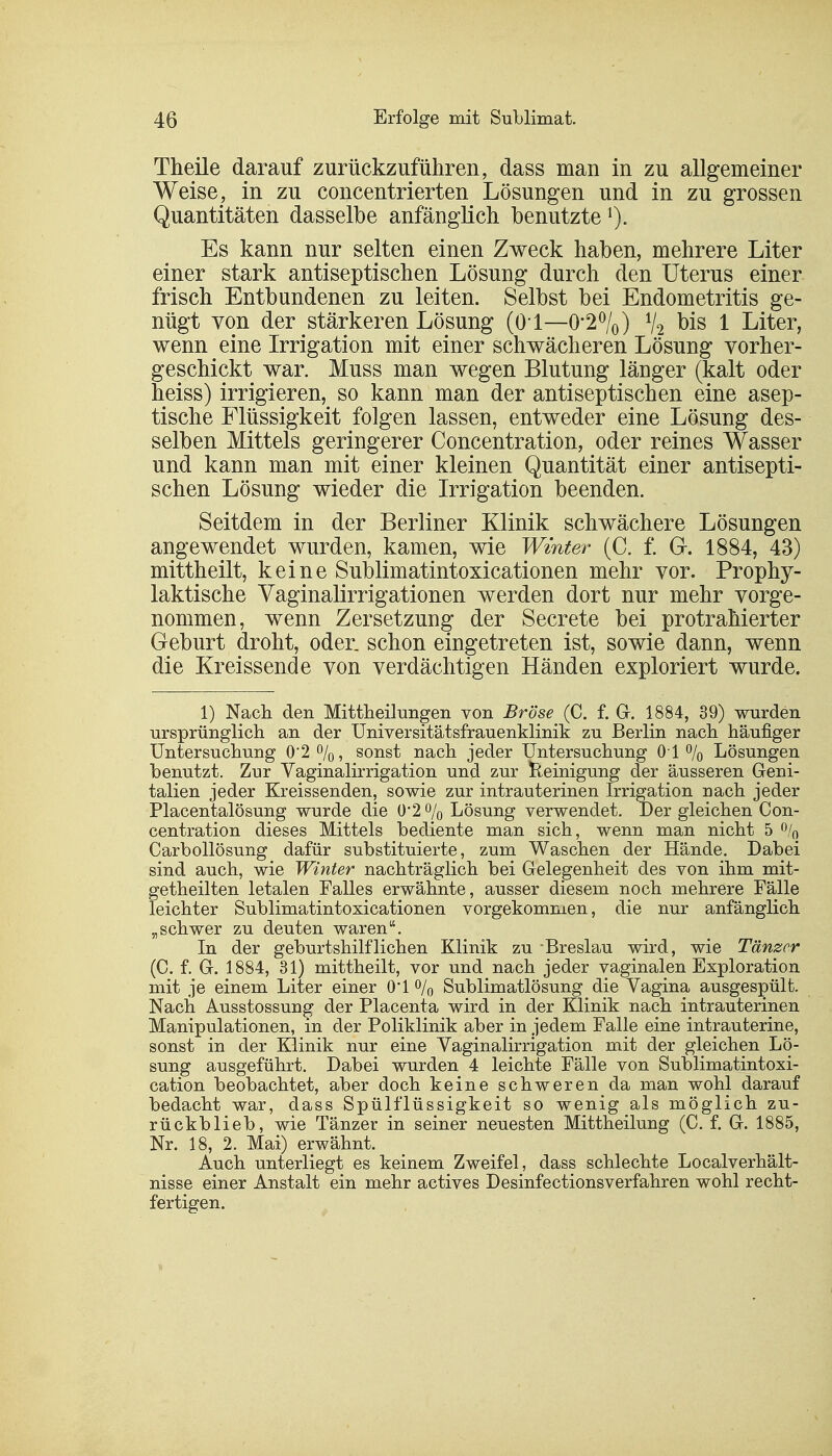 Theile darauf zurückzuführen, dass man in zu allgemeiner Weise, in zu concentrierten Lösungen und in zu grossen Quantitäten dasselbe anfänglich benutzte *). Es kann nur selten einen Zweck haben, mehrere Liter einer stark antiseptischen Lösung durch den Uterus einer frisch Entbundenen zu leiten. Selbst bei Endometritis ge- nügt von der stärkeren Lösung (O l—0'20/0) % bis 1 Liter, wenn eine Irrigation mit einer schwächeren Lösung vorher- geschickt war. Muss man wegen Blutung länger (kalt oder heiss) irrigieren, so kann man der antiseptischen eine asep- tische Flüssigkeit folgen lassen, entweder eine Lösung des- selben Mittels geringerer Concentration, oder reines Wasser und kann man mit einer kleinen Quantität einer antisepti- schen Lösung wieder die Irrigation beenden. Seitdem in der Berliner Klinik schwächere Lösungen angewendet wurden, kamen, wie Winter (C. f. G. 1884, 43) mittheilt, keine Sublimatintoxicationen mehr vor. Prophy- laktische Vaginalirrigationen werden dort nur mehr vorge- nommen, wenn Zersetzung der Secrete bei protrahierter Geburt droht, oder, schon eingetreten ist, sowie dann, wenn die Kreissende von verdächtigen Händen exploriert wurde. 1) Nach den Mittheilungen von Bröse (C. f. G. 1884, 39) wurden ursprünglich an der Universitätsfrauenklinik zu Berlin nach häufiger Untersuchung 0*2%, sonst nach jeder Untersuchung 01% Lösungen benutzt. Zur Vaginalirrigation und zur Reinigung der äusseren Geni- talien jeder Kreissenden, sowie zur intrauterinen Irrigation nach jeder Placentalösung wurde die 0*2 % Lösung verwendet. Der gleichen Con- centration dieses Mittels bediente man sich, wenn man nicht 5 % Carbollösung dafür substituierte, zum Waschen der Hände. Dabei sind auch, wie Winter nachträglich bei Gelegenheit des von ihm mit- getheilten letalen Falles erwähnte, ausser diesem noch mehrere Fälle leichter Sublimatintoxicationen vorgekommen, die nur anfänglich „schwer zu deuten waren. In der geburtshilflichen Klinik zu Breslau wird, wie Tänzer (C. f. G. 1884, 31) mittheilt, vor und nach jeder vaginalen Exploration mit je einem Liter einer O'l % Sublimatlösung die Vagina ausgespült. Nach Ausstossung der Placenta wird in der Klinik nach intrauterinen Manipulationen, in der Poliklinik aber in jedem Falle eine intrauterine, sonst in der Klinik nur eine Vaginalirrigation mit der gleichen Lö- sung ausgeführt. Dabei wurden 4 leichte Fälle von Sublimatintoxi- cation beobachtet, aber doch keine schweren da man wohl darauf bedacht war, dass Spülflüssigkeit so wenig als möglich zu- rückblieb, wie Tänzer in seiner neuesten Mittheilung (C. f. G. 1885, Nr. 18, 2. Mai) erwähnt. Auch unterliegt es keinem Zweifel, dass schlechte Localverhält- nisse einer Anstalt ein mehr actives Desinfectionsverfahren wohl recht- fertigen.