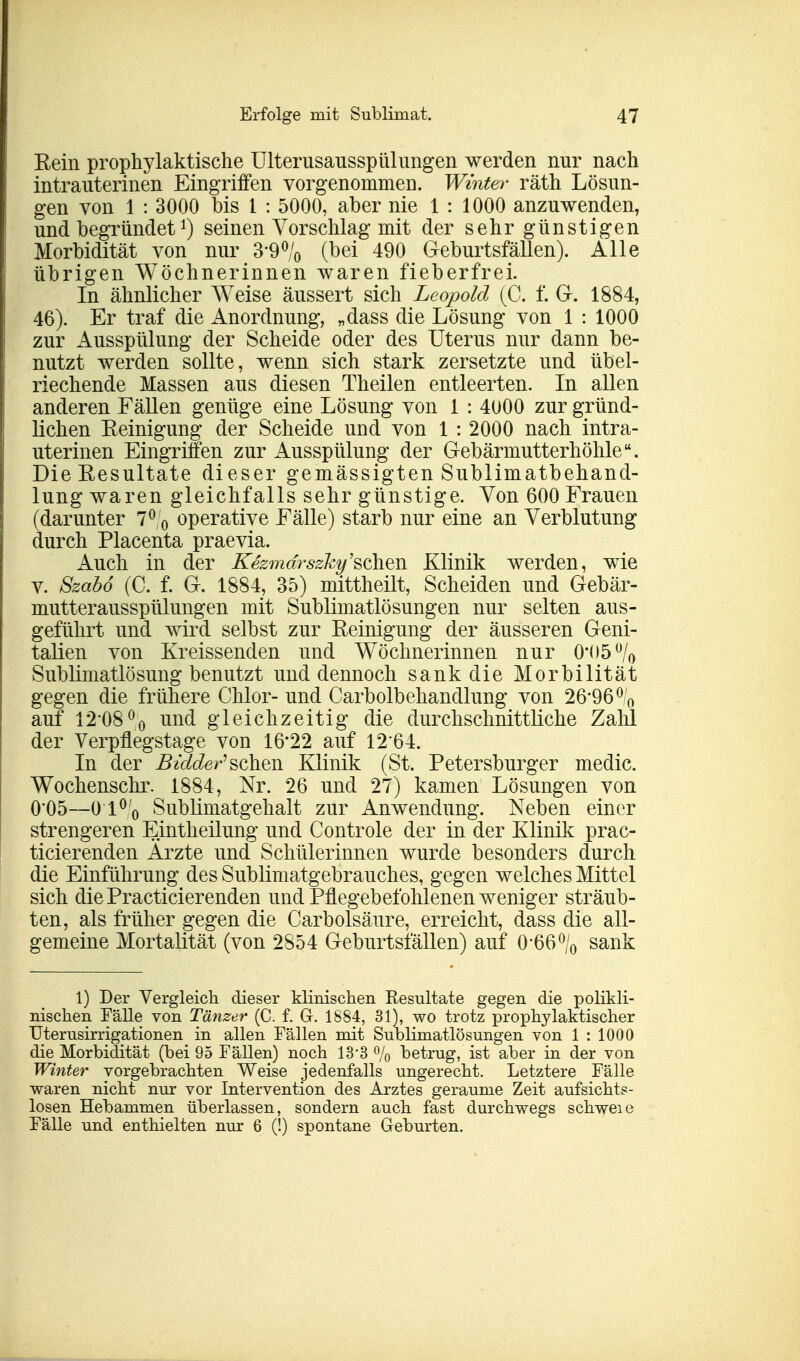 Rein prophylaktische UlterusausspUhingen werden nur nach intrauterinen Eingriffen vorgenommen. Winter räth Lösun- gen von 1 : 3000 bis 1 : 5000, aber nie 1 : 1000 anzuwenden, und begründet J) seinen Vorschlag mit der sehr günstigen Morbidität von nur 390/0 (bei 490 Geburtsfällen). Alle übrigen Wöchnerinnen waren fieberfrei. In ähnlicher Weise äussert sich Leopold (C. f. G. 1884, 46). Er traf die Anordnung, „dass die Lösung von 1 : 1000 zur Ausspülung der Scheide oder des Uterus nur dann be- nutzt werden sollte, wenn sich stark zersetzte und übel- riechende Massen aus diesen Theilen entleerten. In allen anderen Fällen genüge eine Lösung von 1 : 4000 zur gründ- lichen Reinigung der Scheide und von 1 : 2000 nach intra- uterinen Eingriffen zur Ausspülung der Gebärmutterhöhle. Die Resultate dieser gemässigten Sublimatbehand- lung waren gleichfalls sehr günstige. Von 600 Frauen (darunter 7°,'0 operative Fälle) starb nur eine an Verblutung durch Placenta praevia. Auch in der Kezmdrszky'schen Klinik werden, wie v. Szabö (C. f. G. 1884, 35) mittheilt, Scheiden und Gebär- mutterausspülungen mit Sublimatlösungen nur selten aus- geführt und wird selbst zur Reinigung der äusseren Geni- talien von Kreissenden und Wöchnerinnen nur 0#()5ü/0 Sublimatlösung benutzt und dennoch sank die Morbilität gegen die frühere Chlor- und Carbolbehandlung von 26*96 % auf 12*08% und gleichzeitig die durchschnittliche Zahl der Verpflegstage von 16*22 auf 12*64. In der Bidder'sehen Klinik (St. Petersburger medic. Wochenschr. 1884, Nr. 26 und 27) kamen Lösungen von 0*05—0 l°/0 Sublimatgehalt zur Anwendung. Neben einer strengeren Eintheilung und Controle der in der Klinik prac- ticierenden Arzte und Schülerinnen wurde besonders durch die Einführung des Sublimatgebrauches, gegen welches Mittel sich diePracticierenden und Pflegebefohlenen weniger sträub- ten, als früher gegen die Carbolsäure, erreicht, dass die all- gemeine Mortalität (von 2854 Geburtsfällen) auf 0*66°/0 sank 1) Der Vergleich dieser klinischen Resultate gegen die polikli- nischen Fälle von Tänzer (C. f. Gr. 1884, 31), wo trotz prophylaktischer Uterusirrigationen in allen Fällen mit Sublimatlösungen von 1 : 1000 die Morbidität (bei 95 Fällen) noch 13*3 % betrug, ist aber in der von Winter vorgebrachten Weise jedenfalls ungerecht. Letztere Fälle waren nicht nur vor Intervention des Arztes geraume Zeit aufsichts- losen Hebammen überlassen, sondern auch fast durchwegs schweie Fälle und enthielten nur 6 (!) spontane Geburten.