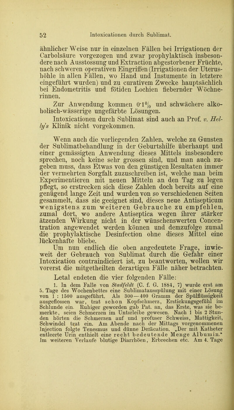 ähnlicher Weise nur in einzelnen Fällen bei Irrigationen der Carbolsäure vorgezogen und zwar prophylaktisch insbeson- dere nach Ausstossung und Extraction abgestorbener Früchte, nach schweren operativen Eingriffen (Irrigationen der Uterus- höhle in allen Fällen, wo Hand und Instumente in letztere eingeführt wurden) und zu curativem Zwecke hauptsächlich bei Endometritis und fötiden Lochien fiebernder Wöchne- rinnen. Zur Anwendung kommen 0*1 °/0 und schwächere alko- holisch-wässerige ungefärbte Lösungen. Intoxicationen durch Sublimat sind auch an Prof. v, Hel- lys Klinik nicht vorgekommen. Wenn auch die vorliegenden Zahlen, welche zu Gunsten der Sublimatbehandlung in der Geburtshilfe überhaupt und einer gemässigten Anwendung dieses Mittels insbesondere sprechen, noch keine sehr grossen sind, und man auch zu- geben muss, dass Etwas von den günstigen Eesultaten immer der vermehrten Sorgfalt zuzuschreiben ist, welche man beim Experimentieren mit neuen Mitteln an den Tag zu legen pflegt, so erstrecken sich diese Zahlen doch bereits auf eine genügend lange Zeit und wurden von so verschiedenen Seiten gesammelt, dass sie geeignet sind, dieses neue Antisepticum wenigstens zum weiteren Gebrauche zu empfehlen, zumal dort, wo andere Antiseptica wegen ihrer stärker ätzenden Wirkung nicht in der wünschenswerten Concen- tration angewendet werden können und demzufolge zumal die prophylaktische Desinfection ohne dieses Mittel eine lückenhafte bliebe. Um nun endlich die oben angedeutete Frage, inwie- weit der Gebrauch von Sublimat durch die Gefahr einer Intoxication contraindiciert ist, zu beantworten, wollen wir vorerst die mitgetheilten derartigen Fälle näher betrachten. Letal endeten die vier folgenden Fälle: 1. In dem Falle von Stadfeldt (C. f. G. 1884, 7) wurde erst am 5. Tage des Wochenbettes eine Sublimatausspülung mit einer Lösung von 1 : 1500 ausgeführt. Als 300 — 400 Gramm der Spülflüssigkeit ausgeflossen war, trat schon Kopfschmerz, Erstickungsgefühl im Schlünde ein. Ruhiger geworden gab Pat. an, das Erste, was sie be- merkte, seien Schmerzen im Untsrleibe gewesen. Nach 1 bis 2 Stun- den hörten die Schmerzen auf und profuser Schweiss, Mattigkeit, Schwindel trat ein. Am Abende nach der Mittags vorgenommenen Injection folgte Tenesmus und dünne Deläcation. „Der mit Katheter entleerte Urin enthielt eine recht bedeutende Menge Albumin. Im weiteren Verlaufe blutige Diarrhöen, Erbrechen etc. Am 4. Tage