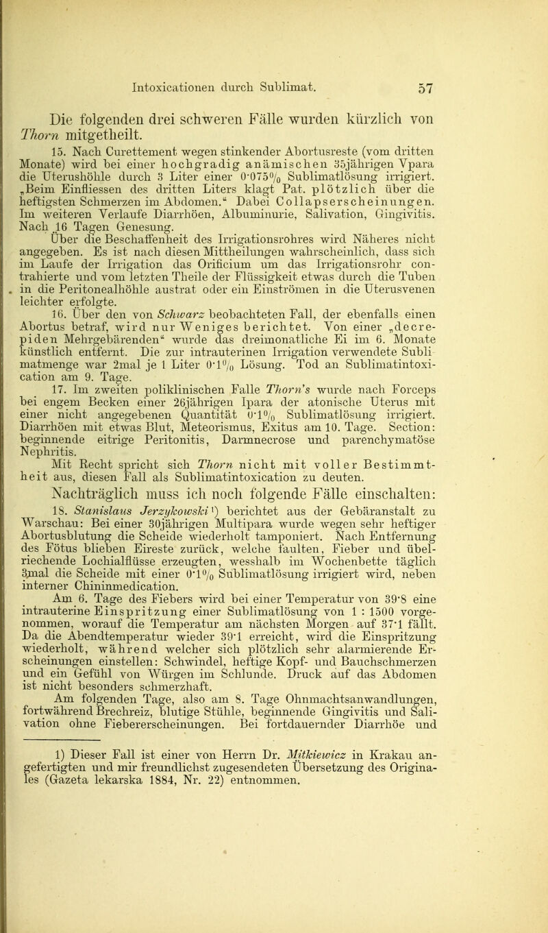 Die folgenden drei schweren Fälle wurden kürzlich von Thom mitgetheilt. 15. Nach Curettement wegen stinkender Abortusreste (vom dritten Monate) wird bei einer hochgradig anämischen 35jährigen Vnara die Uterushöhle durch 3 Liter einer 0-075% Sublimatlösung irrigiert. „Beim Einfliessen des dritten Liters klagt Pat. plötzlich über die heftigsten Schmerzen im Abdomen. Dabei Collapserscheinungen. Im weiteren Yerlaufe Diarrhöen, Albuminurie, Salivation, Gingivitis. Nach ,16 Tagen Genesung. Über die Beschaffenheit des Irrigationsrohres wird Näheres nicht angegeben. Es ist nach diesen Mittheilungen wahrscheinlich, dass sich im Laufe der Irrigation das Orificium um das Irrigationsrohr con- trahierte und vom letzten Theile der Flüssigkeit etwas durch die Tuben . in die Peritonealhöhle austrat oder ein Einströmen in die Uterusvenen leichter erfolgte. 16. Über den von Schwarz beobachteten Fall, der ebenfalls einen Abortus betraf, wird nur Weniges berichtet. Von einer „decre- piden Mehrgebärenden wurde das dreimonatliche Ei im 6. Monate künstlich entfernt. Die zur intrauterinen Irrigation verwendete Subli matmenge war 2mal je 1 Liter 0-1% Lösung. Tod an Sublimatintoxi- cation am 9. Tage. 17. Im zweiten poliklinischen Falle Thorn's wurde nach Forceps bei engem Becken einer 26jährigen Ipara der atonische Uterus mit einer nicht angegebenen Quantität 0*1% Sublimatlösung irrigiert. Diarrhöen mit etwas Blut, Meteorismus, Exitus am 10. Tage. Section: beginnende eitrige Peritonitis, Darmnecrose und parenchymatöse Nephritis. Mit Recht spricht sich Thom nicht mit voller Bestimmt- heit aus, diesen Fall als Sublimatintoxication zu deuten. Nachträglich muss ich noch folgende Fälle einschalten: 18. Stanislaus Jerzykowski1) berichtet aus der Gebäranstalt zu Warschau: Bei einer 30jährigen Multipara wurde wegen sehr heftiger Abortusblutung die Scheide wiederholt tamponiert. Nach Entfernung des Fötus blieben Eireste zurück, welche faulten, Fieber und übel- riechende Lochialflüsse erzeugten, wesshalb im Wochenbette täglich 3jaal die Scheide mit einer 0*1% Sublimatlösung irrigiert wird, neben interner Chininmedication. Am 6. Tage des Fiebers wird bei einer Temperatur von 39'8 eine intrauterine Einspritzung einer Sublimatlösung von 1 : 1500 vorge- nommen, worauf die Temperatur am nächsten Morgen auf 37*1 fällt. Da die Abendtemperatur wieder 39'1 erreicht, wird die Einspritzung wiederholt, während welcher sich plötzlich sehr alarmierende Er- scheinungen einstellen: Schwindel, heftige Kopf- und Bauchschmerzen und ein Gefühl von Würgen im Schlünde. Druck auf das Abdomen ist nicht besonders schmerzhaft. Am folgenden Tage, also am 8. Tage Ohnmachtsanwandlungen, fortwährend Brechreiz, blutige Stühle, beginnende Gingivitis und Sali- vation ohne Fiebererscheinungen. Bei fortdauernder Diarrhöe und 1) Dieser Fall ist einer von Herrn Dr. Mithiewicz in Krakau an- fgefertigten und mir freundlichst zugesendeten Übersetzung des Origina- es (Gazeta lekarska 1884, Nr. 22) entnommen.