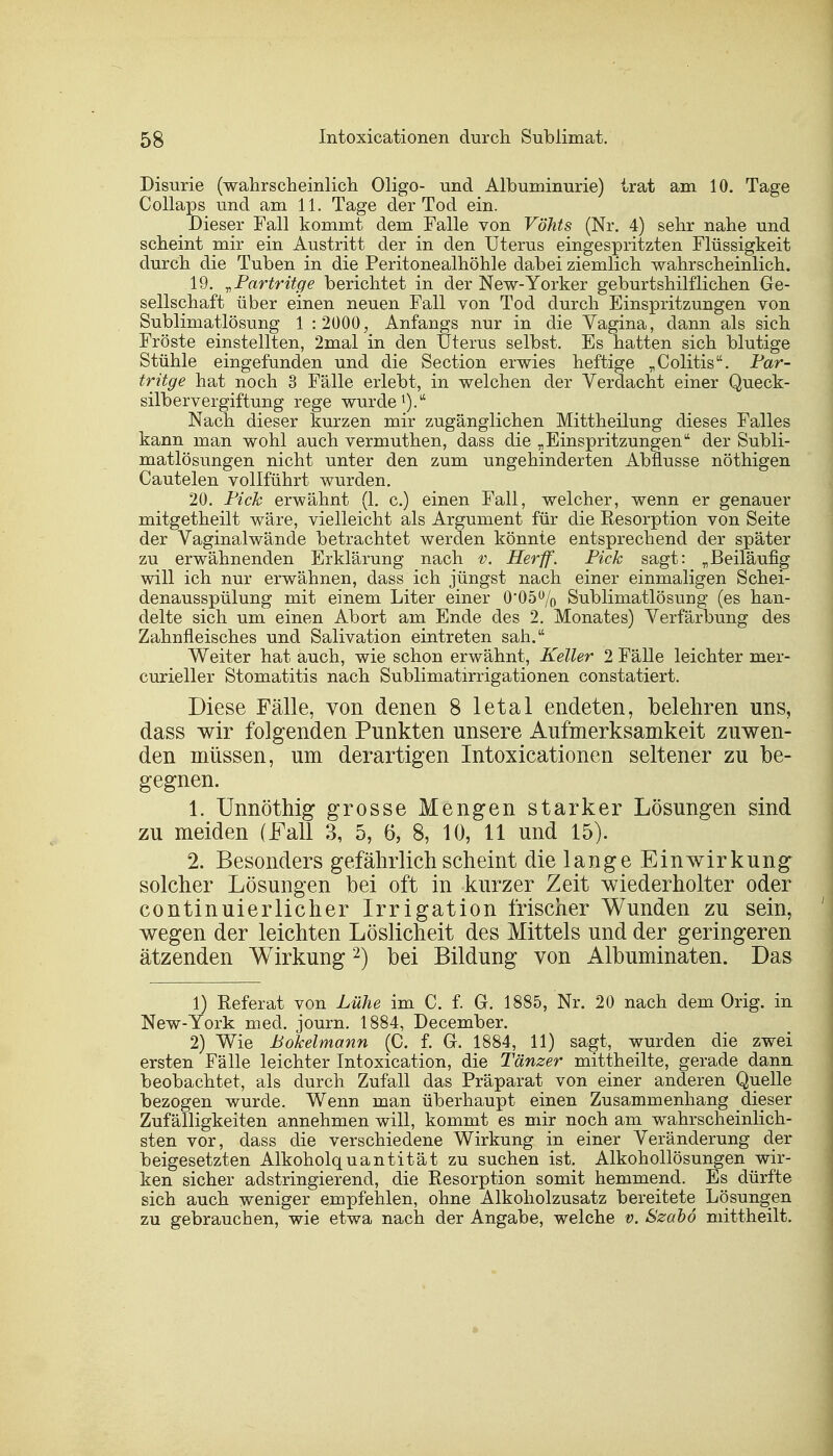 Disurie (wahrscheinlich Oligo- und Albuminurie) trat am 10. Tage Collaps und am 11. Tage der Tod ein. Dieser Fall kommt dem Falle von Vöhts (Nr. 4) sehr nahe und scheint mir ein Austritt der in den Uterus eingespritzten Flüssigkeit durch die Tuben in die Peritonealhöhle dabei ziemlich wahrscheinlich. 19. „Partritge berichtet in der New-Yorker geburtshilflichen Ge- sellschaft über einen neuen Fall von Tod durch Einspritzungen von Sublimatlösung 1 :2000, Anfangs nur in die Vagina, dann als sich Fröste einstellten, 2mal in den Uterus selbst. Es hatten sich blutige Stühle eingefunden und die Section erwies heftige „Colitis. Par- trüge hat noch 3 Fälle erlebt, in welchen der Verdacht einer Queck- silbervergiftung rege wurde1).1' Nach dieser kurzen mir zugänglichen Mittheilung dieses Falles kann man wohl auch vermuthen, dass die „Einspritzungen der Subli- matlösungen nicht unter den zum ungehinderten Abflüsse nöthigen Cautelen vollführt wurden. 20. Pick erwähnt (1. c.) einen Fall, welcher, wenn er genauer mitgetheilt wäre, vielleicht als Argument für die Resorption von Seite der Vaginalwände betrachtet werden könnte entsprechend der später zu erwähnenden Erklärung nach v. Her ff. Pick sagt: „Beiläufig will ich nur erwähnen, dass ich jüngst nach einer einmaligen Schei- denausspülung mit einem Liter einer 0*05% Sublimatlösung (es han- delte sich um einen Abort am Ende des 2. Monates) Verfärbung des Zahnfleisches und Salivation eintreten sah. Weiter hat auch, wie schon erwähnt, Keller 2 Fälle leichter nier- curieller Stomatitis nach Sublimatirrigationen constatiert. Diese Fälle, von denen 8 letal endeten, belehren uns, dass wir folgenden Punkten unsere Aufmerksamkeit zuwen- den müssen, um derartigen Intoxicationen seltener zu be- gegnen. 1. Unnöthig grosse Mengen starker Lösungen sind zu meiden (Fall 3, 5, 6, 8, 10, 11 und 15). 2. Besonders gefährlich scheint die lange Einwirkung solcher Lösungen bei oft in kurzer Zeit wiederholter oder continuierlicher Irrigation frischer Wunden zu sein, wegen der leichten Löslicheit des Mittels und der geringeren ätzenden Wirkung2) bei Bildung von Albuminaten. Das 1) Referat von Lühe im C. f. G. 1885, Nr. 20 nach dem Orig. in New-York med. journ. 1884, December. 2) Wie Bokelmann (C. f. Gr. 1884, 11) sagt, wurden die zwei ersten Fälle leichter Intoxication, die Tänzer mittheilte, gerade dann beobachtet, als durch Zufall das Präparat von einer anderen Quelle bezogen wurde. Wenn man überhaupt einen Zusammenhang dieser Zufälligkeiten annehmen will, kommt es mir noch am wahrscheinlich- sten vor, dass die verschiedene Wirkung in einer Veränderung der beigesetzten Alkoholquantität zu suchen ist. Alkohollösungen wir- ken sicher adstringierend, die Resorption somit hemmend. Es dürfte sich auch weniger empfehlen, ohne Alkoholzusatz bereitete Lösungen zu gebrauchen, wie etwa nach der Angabe, welche v. Szabö mittheilt.