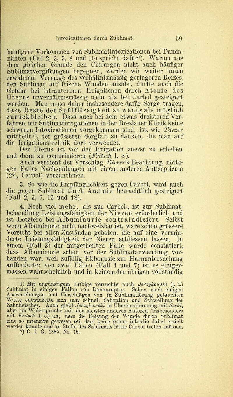 häufigere Vorkommen von Sublimatintoxicationen bei Damm- nähten (Fall 2, 3, 5, 8 und 10) spricht dafür1). Warum aus dem gleichen Grunde den Chirurgen nicht auch häufiger Sublimatvergiftungen begegnen, werden wir weiter unten erwähnen. Vermöge des verhältnismässig geringeren Reizes, den Sublimat auf frische Wunden ausübt, dürfte auch die Gefahr bei intrauterinen Irrigationen durch Atonie des Uterus unverhältnismässig mehr als bei Carbol gesteigert werden. Man muss daher insbesondere dafür Sorge tragen, dass Reste der Spülflüssigkeit so wenig als möglich zurückbleiben. Dass auch bei dem etwas dreisteren Ver- fahren mit Sublimatirrigationen in der Breslau er Klinik keine schweren Intoxicationen vorgekommen sind, ist, wie Tänzer mittheilt2), der grösseren Sorgfalt zu danken, die man auf die Irrigationstechnik dort verwendet. Der Uterus ist vor der Irrigation zuerst zu erheben und dann zu comprimieren {Fritsch 1. c). Auch verdient der Vorschlag Tänzers Beachtung, nöthi- gen Falles Nachspülungen mit einem anderen Antisepticum (2°/0 Carbol) vorzunehmen. 3. So wie die Empfänglichkeit gegen Carbol, wird auch die gegen Sublimat durch Anämie beträchtlich gesteigert (Fall 2, 8, 7, 15 und 18). 4. Noch viel mehr, als zur Carbol-, ist zur Sublimat- behandlung Leistungsfähigkeit der Nieren erforderlich und ist Letztere bei Albuminurie contraindiciert. Selbst wenn Albuminurie nicht nachweisbar ist, wäre schon grössere Vorsicht bei allen Zuständen geboten, die auf eine vermin- derte Leistungsfähigkeit der Nieren schliessen lassen. In einem (Fall 3) der mitgetheilten Fälle wurde constatiert, dass Albuminurie schon vor der Sublimatanwendung vor- handen war, weil zufällig Eklampsie zur Harnuntersuchung aufforderte; von zwei Fällen (Fall 1 und 7) ist es einiger- massen wahrscheinlich und in keinem der übrigen vollständig 1) Mit ungünstigem Erfolge versuchte auch Jerzykowski (1. c.) Sublimat in einigen Fällen von Dammruptur. Schon nach einigen Auswaschungen und Umschlägen von in Sublimatlösung getauchter Watte entwickelte sich sehr schnell Salivation und Schwellung des Zahnfleisches. Auch giebt Jerzykowski in Übereinstimmung mit Szeki, aber im Widerspruche mit den meisten anderen Autoren (insbesonders mit Fritsch 1. c.) an, dass die Reizung der Wunde durch Sublimat eine so intensive gewesen sei, dass keine prima intentio dabei erzielt werden konnte und an Stelle des Sublimats hätte Carbol treten müssen. 2) C. f. G. 1885, Nr. 18.