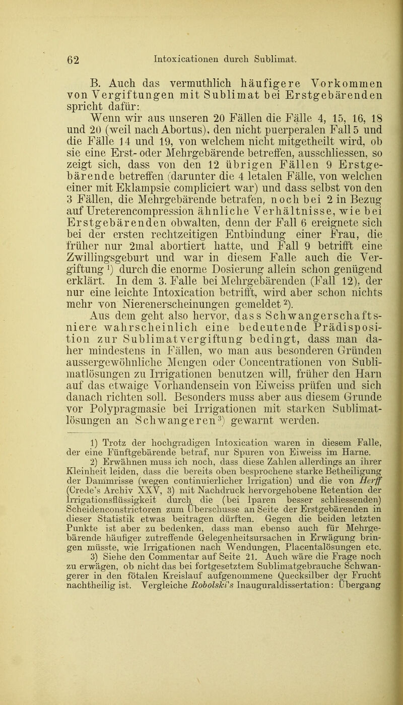 B. Auch das vermuthlich häufigere Vorkommen von Vergiftungen mit Sublimat bei Erstgebärenden spricht dafür: Wenn wir aus unseren 20 Fällen die Fälle 4, 15, 16, 18 und 20 (weil nach Abortus), den nicht puerperalen Fall 5 und die Fälle 14 und 19, von welchem nicht mitgetheilt wird, ob sie eine Erst- oder Mehrgebärende betreifen, ausschliessen, so zeigt sich, dass von den 12 übrigen Fällen 9 Erstge- bärende betreffen (darunter die 4 letalen Fälle, von welchen einer mit Eklampsie compliciert war) und dass selbst von den 3 Fällen, die Mehrgebärende betrafen, nochbei 2 in Bezug auf Ureterencompression ähnliche Verhältnisse, wie bei Erstgebärenden obwalten, denn der Fall 6 ereignete sich bei der ersten rechtzeitigen Entbindung einer Frau, die früher nur 2mal abortiert hatte, und Fall 9 betrifft eine Zwillingsgeburt und war in diesem Falle auch die Ver- giftung l) durch die enorme Dosierung allein schon genügend erklärt. In dem 3. Falle bei Mehrgebärenden (Fall 12), der nur eine leichte Intoxication betrifft, wird aber schon nichts mehr von Nierenerscheinungen gemeldet2). Aus dem geht also hervor, dass Schwangerschafts- niere wahrscheinlich eine bedeutende Prädisposi- tion zur Sublimatvergiftung bedingt, dass man da- her mindestens in Fällen, wo man aus besonderen Gründen aussergewöhnliche Mengen oder Concentrationen von Subli- matlösungen zu Irrigationen benutzen will, früher den Harn auf das etwaige Vorhandensein von Eiweiss prüfen und sich danach richten soll. Besonders muss aber aus diesem Grunde vor Polypragmasie bei Irrigationen mit starken Sublimat- lösungen an Schwangeren3) gewarnt werden. 1) Trotz der hochgradigen Intoxication waren in diesem Falle, der eine Fünftgebärende betraf, nur Spuren von Eiweiss im Harne. 2) Erwähnen muss ich noch, dass diese Zahlen allerdings an ihrer Kleinheit leiden, dass die bereits oben besprochene starke Betheiligung der Dammrisse (wegen continuierlicher Irrigation) und die von Herff (Crede's Archiv XXV, 3) mit Nachdruck hervorgehobene Retention der Irrigationsflüssigkeit durch die (bei Iparen besser schliessenden) Scheidenconstrictoren zum Überschusse an Seite der Erstgebärenden in dieser Statistik etwas beitragen dürften. Gegen die beiden letzten Punkte ist aber zu bedenken, dass man ebenso auch für Mehrge- bärende häufiger zutreffende G-elegenheitsursachen in Erwägung brin- gen müsste, wie Irrigationen nach Wendungen, Placentalösungen etc. 3) Siehe den Commentar auf Seite 21. Auch wäre die Frage noch zu erwägen, ob nicht das bei fortgesetztem Sublimatgebrauche Schwan- gerer in den fötalen Kreislauf aufgenommene Quecksilber der Frucht nachtheilig ist. Vergleiche RobolskCs Inauguraldissertation: Übergang