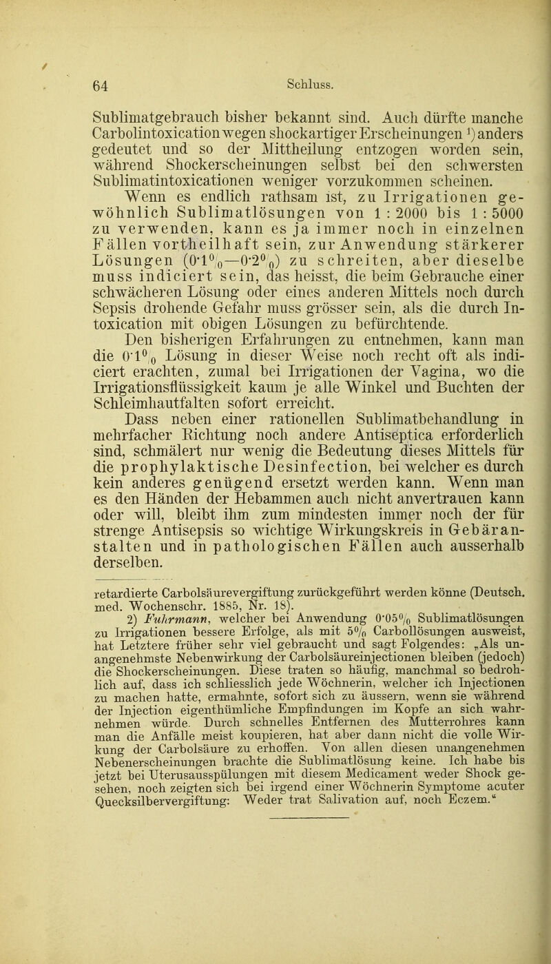 Sublimatgebrauch bisher bekannt sind. Auch dürfte manche Carbolintoxicationwegen shockartigerErscheinungen ^anders gedeutet und so der Mittheilung entzogen worden sein, während Shockerscheinungen selbst bei den schwersten Sublimatintoxicationen weniger vorzukommen scheinen. Wenn es endlich rathsam ist, zu Irrigationen ge- wöhnlich Sublimatlösungen von 1 : 2000 bis 1 : 5000 zu verwenden, kann es ja immer noch in einzelnen Fällen vortheilhaft sein, zur Anwendung stärkerer Lösungen (0'l0/o—0-2°0) zu schreiten, aber dieselbe muss indiciert sein, das heisst, die beim Gebrauche einer schwächeren Lösung oder eines anderen Mittels noch durch Sepsis drohende Gefahr muss grösser sein, als die durch In- toxication mit obigen Lösungen zu befürchtende. Den bisherigen Erfahrungen zu entnehmen, kann man die 0'l°/o Lösung in dieser Weise noch recht oft als indi- ciert erachten, zumal bei Irrigationen der Vagina, wo die Irrigationsflüssigkeit kaum je alle Winkel und Buchten der Schleimhautfalten sofort erreicht. Dass neben einer rationellen Sublimatbehandlung in mehrfacher Kichtung noch andere Antiseptica erforderlich sind, schmälert nur wenig die Bedeutung dieses Mittels für die prophylaktische Desinfection, bei welcher es durch kein anderes genügend ersetzt werden kann. Wenn man es den Händen der Hebammen auch nicht anvertrauen kann oder will, bleibt ihm zum mindesten immer noch der für strenge Antisepsis so wichtige Wirkungskreis in Gebär an- stalte n und in pathologischen Fällen auch ausserhalb derselben. retardierte Carbolsäurevergiftung zurückgeführt werden könne (Deutsch, med. Wochenschr. 1885, Nr. 18). 2) Fuhrmann, welcher bei Anwendung 0*05% Sublimatlösungen zu Irrigationen bessere Erfolge, als mit 5% Carbollösungen ausweist, hat Letztere früher sehr viel gebraucht und sagt Folgendes: „Als un- angenehmste Nebenwirkung der Carbolsäureinjectionen bleiben (jedoch) die Shockerscheinungen. Diese traten so häufig, manchmal so bedroh- lich auf, dass ich schliesslich jede Wöchnerin, welcher ich Injectionen zu machen hatte, ermahnte, sofort sich zu äussern, wenn sie während der Injection eigenthümliche Empfindungen im Kopfe an sich wahr- nehmen würde. Durch schnelles Entfernen des Mutterrohres kann man die Anfälle meist koupieren, hat aber dann nicht die volle Wir- kung der Carbolsäure zu erhoffen. Von allen diesen unangenehmen Nebenerscheinungen brachte die Sublimatlösung keine. Ich habe bis jetzt bei Uterusausspülungen mit diesem Medicament weder Shock ge- sehen, noch zeigten sich bei irgend einer Wöchnerin Symptome acuter Quecksilbervergiftung: Weder trat Salivation auf, noch Eczem.tt