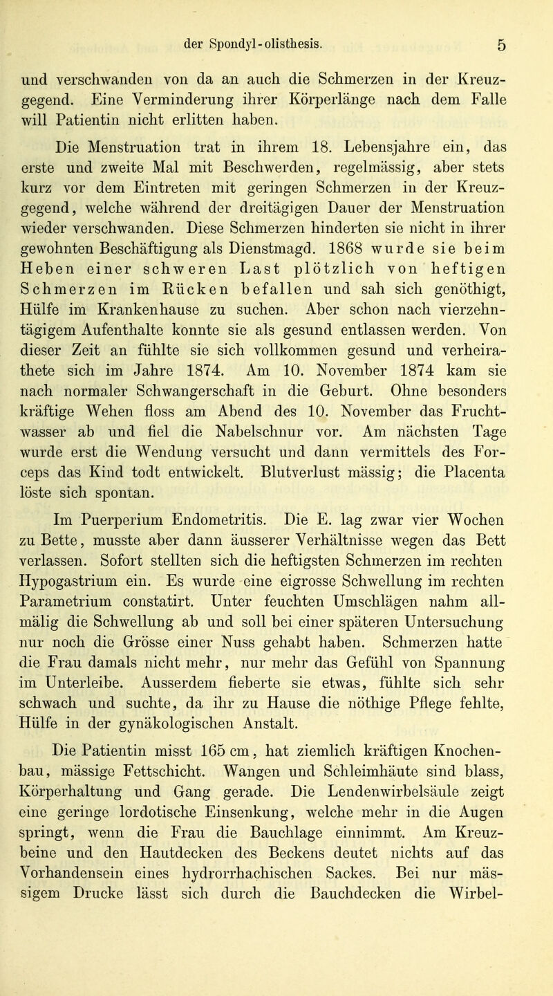 und verschwanden von da an auch die Schmerzen in der Kreuz- gegend. Eine Verminderung ihrer Körperlänge nach dem Falle will Patientin nicht erlitten haben. Die Menstruation trat in ihrem 18. Lebensjahre ein, das erste und zweite Mal mit Beschwerden, regelmässig, aber stets kurz vor dem Eintreten mit geringen Schmerzen in der Kreuz- gegend, welche während der dreitägigen Dauer der Menstruation wieder verschwanden. Diese Schmerzen hinderten sie nicht in ihrer gewohnten Beschäftigung als Dienstmagd. 1868 wurde sie beim Heben einer schweren Last plötzlich von heftigen Schmerzen im Bücken befallen und sah sich genöthigt. Hülfe im Kranken hause zu suchen. Aber schon nach vierzehn- tägigem Aufenthalte konnte sie als gesund entlassen werden. Von dieser Zeit an fühlte sie sich vollkommen gesund und verheira- thete sich im Jahre 1874. Am 10. November 1874 kam sie nach normaler Schwangerschaft in die Geburt. Ohne besonders kräftige Wehen floss am. Abend des 10. November das Frucht- wasser ab und fiel die Nabelschnur vor. Am nächsten Tage wurde erst die Wendung versucht und dann vermittels des For- ceps das Kind todt entwickelt. Blutverlust mässig; die Placenta löste sich spontan. Im Puerperium Endometritis. Die E. lag zwar vier Wochen zu Bette, musste aber dann äusserer Verhältnisse wegen das Bett verlassen. Sofort stellten sich die heftigsten Schmerzen im rechten Hypogastrium ein. Es wurde eine eigrosse Schwellung im rechten Parametrium constatirt. Unter feuchten Umschlägen nahm all- mälig die Schwellung ab und soll bei einer späteren Untersuchung nur noch die Grösse einer Nuss gehabt haben. Schmerzen hatte die Frau damals nicht mehr, nur mehr das Gefühl von Spannung im Unterleibe. Ausserdem fieberte sie etwas, fühlte sich sehr schwach und suchte, da ihr zu Hause die nöthige Pflege fehlte, Hülfe in der gynäkologischen Anstalt. Die Patientin misst 165 cm, hat ziemlich kräftigen Knochen- bau, mässige Fettschicht. Wangen und Schleimhäute sind blass, Körperhaltung und Gang gerade. Die Lendenwirbelsäule zeigt eine geringe lordotische Einsenkung, welche mehr in die Augen springt, wenn die Frau die Bauchlage einnimmt. Am Kreuz- beine und den Hautdecken des Beckens deutet nichts auf das Vorhandensein eines hydrorrhachisehen Sackes. Bei nur mäs- sigem Drucke lässt sich durch die Bauchdecken die Wirbel-