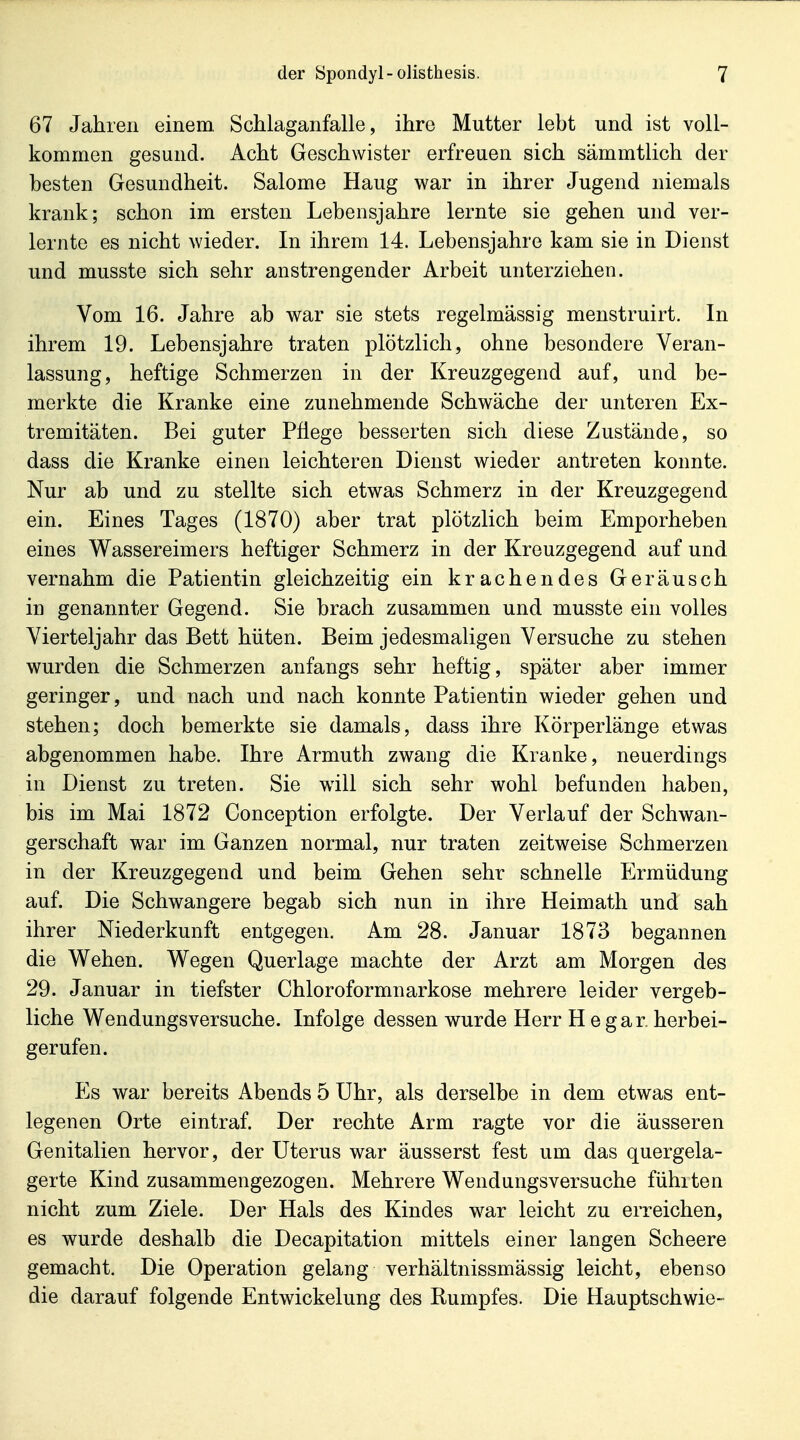 67 Jahren einem, Schlaganfalle, ihre Mutter lebt und ist voll- kommen gesund. Acht Geschwister erfreuen sich sämmtlich der besten Gesundheit. Salome Haug war in ihrer Jugend niemals krank; schon im ersten Lebensjahre lernte sie gehen und ver- lernte es nicht wieder. In ihrem 14. Lebensjahre kam sie in Dienst und musste sich sehr anstrengender Arbeit unterziehen. Vom 16. Jahre ab war sie stets regelmässig menstruirt. In ihrem 19. Lebensjahre traten plötzlich, ohne besondere Veran- lassung, heftige Schmerzen in der Kreuzgegend auf, und be- merkte die Kranke eine zunehmende Schwäche der unteren Ex- tremitäten. Bei guter Pflege besserten sich diese Zustände, so dass die Kranke einen leichteren Dienst wieder antreten konnte. Nur ab und zu stellte sich etwas Schmerz in der Kreuzgegend ein. Eines Tages (1870) aber trat plötzlich beim Emporheben eines Wassereimers heftiger Schmerz in der Kreuzgegend auf und vernahm die Patientin gleichzeitig ein krachendes Geräusch in genannter Gegend. Sie brach zusammen und musste ein volles Vierteljahr das Bett hüten. Beim jedesmaligen Versuche zu stehen wurden die Schmerzen anfangs sehr heftig, später aber immer geringer, und nach und nach konnte Patientin wieder gehen und stehen; doch bemerkte sie damals, dass ihre Körperlänge etwas abgenommen habe. Ihre Armuth zwang die Kranke, neuerdings in Dienst zu treten. Sie wdll sich sehr wohl befunden haben, bis im Mai 1872 Conception erfolgte. Der Verlauf der Schwan- gerschaft war im Ganzen normal, nur traten zeitweise Schmerzen in der Kreuzgegend und beim Gehen sehr schnelle Ermüdung auf. Die Schwangere begab sich nun in ihre Heimath und sah ihrer Niederkunft entgegen. Am 28. Januar 1873 begannen die Wehen. Wegen Querlage machte der Arzt am Morgen des 29. Januar in tiefster Chloroformnarkose mehrere leider vergeb- liche Wendungsversuche. Infolge dessen wurde Herr H egar, herbei- gerufen. Es war bereits Abends 5 Uhr, als derselbe in dem etwas ent- legenen Orte eintraf. Der rechte Arm ragte vor die äusseren Genitalien hervor, der Uterus war äusserst fest um das quergela- gerte Kind zusammengezogen. Mehrere Wendungsversuche fühlten nicht zum Ziele. Der Hals des Kindes war leicht zu erreichen, es wurde deshalb die Decapitation mittels einer langen Scheere gemacht. Die Operation gelang verhältnissmässig leicht, ebenso die darauf folgende Entwickelung des Rumpfes. Die Hauptschwie-