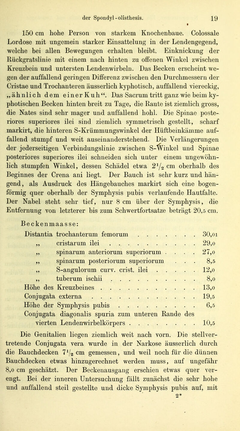 • 150 cm hohe Person von starkem Knochenbaue. Colossale Lordose mit ungemein starker Einsattelung in der Lendengegend, welche bei allen Bewegungen erhalten bleibt. Einknickung der Riickgratslinie mit einem nach hinten zu offenen Winkel zwischen Kreuzbein und untersten Lendenwirbeln. Das Becken erscheint we- gen der auffallend geringen Differenz zwischen den Durchmessern der Cristae und Trochanteren äusserlich kyphotisch, auffallend viereckig, „ähnlich dem einer Kuh. Das Sacrum tritt ganz wie beim ky- photischen Becken hinten breit zu Tage, die Raute ist ziemlich gross, die Nates sind sehr mager und auffallend hohl. Die Spinae poste- riores superiores ilei sind ziemlich symmetrisch gestellt, scharf markirt, die hinteren S-Krümmungswinkel der Hüftbeinkämme auf- fallend stumpf und weit auseinanderstehend. Die Verlängerungen der jederseitigen Verbindungslinie zwischen S-'^inkel und Spinae posteriores superiores ilei schneiden sich unter einem ungewöhn- lich stumpfen Winkel, dessen Schädel etwa 2^1^ cm oberhalb des Beginnes der Crena ani liegt. Der Bauch ist sehr kurz und hän- gend, als Ausdruck des Hängebauches markirt sich eine bogen- förmig quer oberhalb der Symphysis pubis verlaufende Hautfalte. Der Nabel steht sehr tief, nur 8 cm über der Symphysis, die Entfernung von letzterer bis zum Schwertfortsatze beträgt 20,5 cm. Beckenmaasse: Distantia trochanterum femorum 30,oi ,, cristarum ilei 29,o „ spinarum anteriorum superiorum .... 27,o „ spinarum posteriorum superiorum . . . 8,5 „ S-angulorum curv. crist. ilei 12,o ,, tuberum ischii 8,o Höhe des Kreuzbeines 13,o Conjuga'ta externa 19,5 Höhe der Symphysis pubis 6,5 Conjugata diagonalis spuria zum unteren Rande des vierten Lendenwirbelkörpers 10,5 Die Genitalien liegen ziemlich weit nach vorn. Die stellver- tretende Conjugata vera wurde in der Narkose äusserlich durch die Bauchdecken 7^2 cm gemessen, und weil noch für die dünnen Bauchdecken etwas hinzugerechnet werden muss, auf ungefähr 8,0 cm geschätzt. Der Beckenausgang erschien etwas quer ver- engt. Bei der inneren Untersuchung fällt zunächst die sehr hohe und auffallend steil gestellte und dicke Symphysis pubis auf, mit 2*