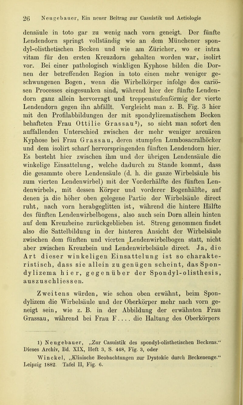 densäule in toto gar zu wenig nach vorn geneigt. Der fünfte Lendendorn springt vollständig wie an dem Münchener spon- dyl-olisthetischen Becken und wie am Züricher, wo er intra vitam für den ersten Kreuzdorn gehalten worden war, isolirt vor. Bei einer pathologisch winkligen Kyphose bilden die Dor- nen der betreffenden Region in toto einen mehr weniger ge- schwungenen Bogen, wenn die Wirbelkörper infolge des cariö- sen Processes eingesunken sind, während hier der fünfte Lenden- dorn ganz allein hervorragt und treppenstufenförmig der vierte Lendendorn gegen ihn abfällt. Vergleicht man z. B. Fig. 3 hier mit den Profilabbildungen der mit spondylizematischem Becken behafteten Frau Ottilie Grassauso sieht man sofort den auffallenden Unterschied zwischen der mehr weniger arcuären Kyphose bei Frau Grass au, deren stumpfen Lumbosacralhöcker und dem isolirt scharf hervorspringenden fünften Lendendorn hier. Es besteht hier zwischen ihm und der übrigen Lendensäule die winkelige Einsattelung, welche dadurch zu Stande kommt, dass die gesammte obere Lendensäule (d. h. die ganze Wirbelsäule bis zum vierten Lendenwirbel) mit der Vorderhälfte des fünften Len- denwirbels, mit dessen Körper und vorderer Bogenhälfte, auf denen ja die höher oben gelegene Partie der Wirbelsäule direct ruht, nach vorn herabgeglitten ist, während die hintere Hälfte des fünften Lendenwirbelbogens, also auch sein Dorn allein hinten auf dem Kreuzbeine zurückgeblieben ist. Streng genommen findet also die Sattelbildung in der hinteren Ansicht der Wirbelsäule zwischen dem fünften und vierten Lendenwirbelbogen statt, nicht aber zwischen Kreuzbein und Lendenwirbelsäule direct. Ja, die Art dieser winkeligen Einsattelung ist so charakte- ristisch, dass sie allein zu genügen scheint, das Spon- dylizema hier, gegenüber der Spondyl-olisthesis, auszuschliessen. Zweitens würden, wie schon oben erwähnt, beim Spon- dylizem die Wirbelsäule und der Oberkörper mehr nach vorn ge- neigt sein, wie z. B. in der Abbildung der erwähnten Frau Grassau, während bei Frau F. . . . die Haltung des Oberkörpers 1) Neugebauer, „Zur Casuistik des spondyl-olisthetischen Beckens. Dieses Archiv, Bd. XIX, Heft 3, S. 448, Fig. 3, oder Win ekel, „Klinische Beobachtungen zur Dystokie durch Beckenenge. lieipzig 1882. Tafel II, Fig. 6.