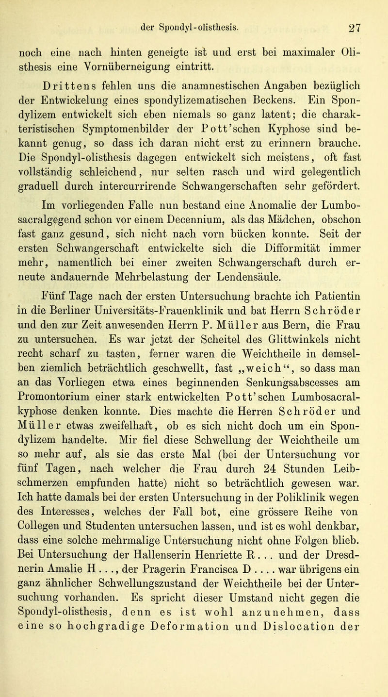 noch eine nach hinten geneigte ist und erst bei maximaler Oli- sthesis eine Vornüberneigung eintritt. Drittens fehlen uns die anamnestischen Angaben bezüglich der Entwickelung eines spondylizematischen Beckens. Ein Spon- dylizem entwickelt sich eben niemals so ganz latent; die charak- teristischen Symptomenbilder der Pott'sehen Kyphose sind be- kannt genug, so dass ich daran nicht erst zu erinnern brauche. Die Spondyl-olisthesis dagegen entwickelt sich meistens, oft fast vollständig schleichend, nur selten rasch und wird gelegentlich graduell durch intercurrirende Schwangerschaften sehr gefördert. Im vorliegenden Falle nun bestand eine x\nomalie der Lumbo- sacralgegend schon vor einem Decennium, als das Mädchen, obschon fast ganz gesund, sich nicht nach vorn bücken konnte. Seit der ersten Schwangerschaft entwickelte sich die Difformität immer mehr, namentlich bei einer zweiten Schwangerschaft durch er- neute andauernde Mehrbelastung der Lendensäule. Fünf Tage nach der ersten Untersuchung brachte ich Patientin in die Berliner Universitäts-Frauenklinik und bat Herrn Schröder und den zur Zeit anwesenden Herrn P. Müller aus Bern, die Frau zu untersuchen. Es war jetzt der Scheitel des Glittwinkels nicht recht scharf zu tasten, ferner waren die Weichtheile in demsel- ben ziemlich beträchtlich geschwellt, fast „weich'% so dass man an das Vorliegen etwa eines beginnenden Senkungsabscesses am Promontorium einer stark entwickelten Pott'sehen Lumbosacral- kyphose denken konnte. Dies machte die Herren Schröder und Müller etwas zweifelhaft, ob es sich nicht doch um ein Spon- dylizem handelte. Mir fiel diese Schwellung der Weichtheile um so mehr auf, als sie das erste Mal (bei der Untersuchung vor fünf Tagen, nach welcher die Frau durch 24 Stunden Leib- schmerzen empfunden hatte) nicht so beträchtlich gewesen war. Ich hatte damals bei der ersten Untersuchung in der Poliklinik wegen des Interesses, welches der Fall bot, eine grössere Reihe von Collegen und Studenten untersuchen lassen, und ist es wohl denkbar, dass eine solche mehrmalige Untersuchung nicht ohne Folgen blieb. Bei Untersuchung der Hallenserin Henriette B . .. und der Dresd- nerin Amalie H . . ., der Pragerin Francisca D .... war übrigens ein ganz ähnlicher Schwellungszustand der Weichtheile bei der Unter- suchung vorhanden. Es spricht dieser Umstand nicht gegen die Spondyl-olisthesis, denn es ist wohl anzunehmen, dass eine so hochgradige Deformation und Dislocation der