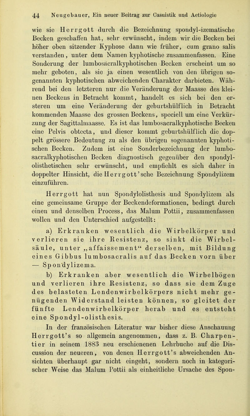 wie sie Herrgott durch die Bezeichnung spondyl-izematische Becken geschaffen hat, sehr erwünscht, indem wir die Becken bei höher oben sitzender Kyphose dann wie früher, cum grano salis verstanden, unter dem Namen kyphotische zusammenfassen. Eine Sonderung der lumbosäcralkyphotischen Becken erscheint um so mehr geboten, als sie ja einen wesentlich von den übrigen so- genannten kyphotischen abweichenden Charakter darbieten. Wäh- rend bei den letzteren nur die Veränderung der Maasse des klei- nen Beckens in Betracht kommt, handelt es sich bei den er- steren um eine Veränderung der geburtshülflich in Betracht kommenden Maasse des grossen Beckens, speciell um eine Verkür- zung der Sagittalmaasse. Es ist das lumbosacralkyphotische Becken eine Pelvis obtecta, und dieser kommt geburtshülflich die dop- pelt grössere Bedeutung zu als den übrigen sogenannten kyphoti- schen Becken. Zudem ist eine Sonderbezeichnung der lumbo- säcralkyphotischen Becken diagnostisch gegenüber den spondyl- olisthetischen sehr erwünscht, und empfiehlt es sich daher in doppelter Hinsicht, die Herrgott'sehe Bezeichnung Spondylizem einzuführen. Herrgott hat nun Spondylolisthesis -und Spondylizem als eine gemeinsame Gruppe der Beckendeformationen, bedingt durch einen und denselben Process, das Malum Pottii, zusammenfassen wollen und den Unterschied aufgestellt: a) Erkranken wesentlich die Wirbelkörper und verlieren sie ihre Eesistenz, so sinkt die Wirbel- säule, unter ,,affaissemenf derselben, mit Bildung eines Gibbus lumbosacralis auf das Becken vorn über — Sp on'dylizema. b) Erkranken aber wesentlich die Wirbelbögen und verlieren ihre Resistenz, so dass sie dem Zuge des belasteten Lendenwirbelkörpers nicht mehr ge- nüg enden Wid erstand leisten können, so gleitet der fünfte Lendenwirbelkörper herab und es entsteht eine Spondyl-olisthesis. In der französischen Literatur war bisher diese Anschauung Herrgott's so allgemein angenommen, dass z. B. Charpen- tier in seinem 1883 neu erschienenen Lehrbuche auf die Dis- cussion der neueren, von denen Herrgott's abweichenden An- sichten überhaupt gar nicht eingeht, sondern noch in kategori- scher Weise das Malum Pottii als einheitliche Ursache des Spon-