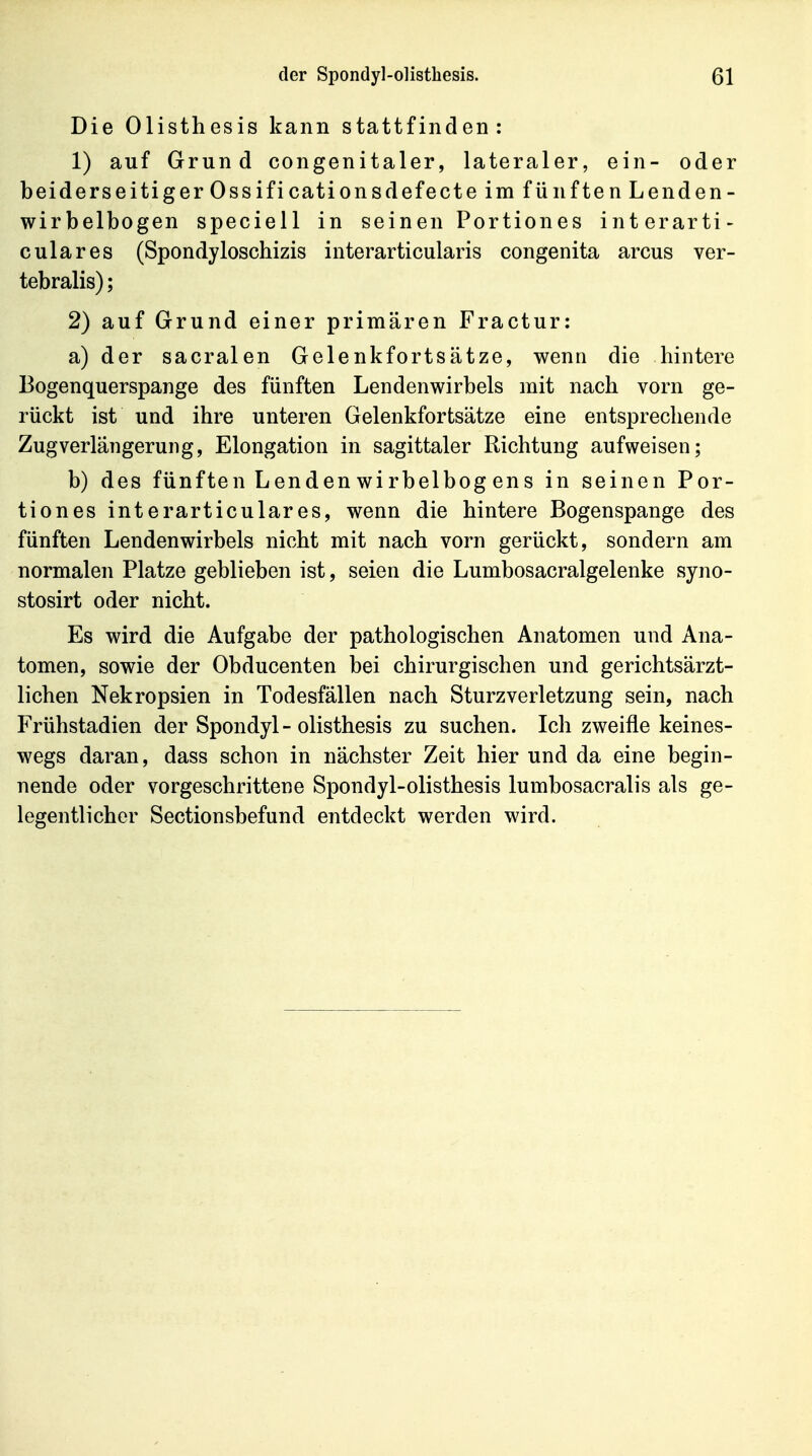 Die Olisthesis kann stattfinden: 1) auf Grund congenitaler, lateraler, ein- oder beiderseitiger Ossificationsdefecte im fünfte nLenden- wirbelbogen speciell in seinen Portiones interarti- culares (Spondyloschizis interarticularis congenita arcus ver- tebralis); 2) auf Grund einer primären Fractur: a) der sacralen Gelenkfortsätze, wenn die hintere Bogenquerspange des fünften Lendenwirbels mit nach vorn ge- rückt ist und ihre unteren Gelenkfortsätze eine entsprechende Zug Verlängerung, Elongation in sagittaler Richtung aufweisen; b) des fünften Lenden wirbelbog ens in seinen Por- tiones interarticulares, wenn die hintere Bogenspange des fünften Lendenwirbels nicht mit nach vorn gerückt, sondern am normalen Platze geblieben ist, seien die Lumbosacralgelenke syno- stosirt oder nicht. Es wird die Aufgabe der pathologischen Anatomen und Ana- tomen, sowie der Obducenten bei chirurgischen und gerichtsärzt- lichen Nekropsien in Todesfällen nach Sturzverletzung sein, nach Frühstadien der Spondyl - olisthesis zu suchen. Ich zweifle keines- wegs daran, dass schon in nächster Zeit hier und da eine begin- nende oder vorgeschrittene Spondyl-olisthesis lumbosacralis als ge- legentlicher Sectionsbefund entdeckt werden wird.