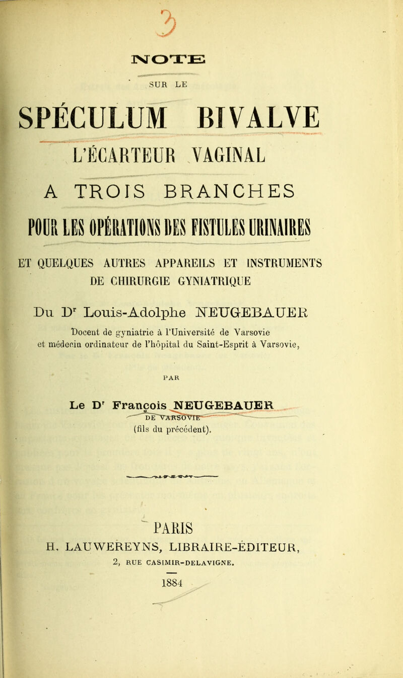 MOTE SUR LE SPÉCULUM BIVALVE LÏCARTEUR VAGINAL A TROIS BRANCHES POUR LES OPÉRATIONS MS FISTULES LRIMIRES ET QUELQUES AUTRES APPAREILS ET INSTRUMENTS DE CHIRURGIE GYNIATRIQUE Du Dr Louis-Adolphe KEUGEBAUER t)ocent de gyniatrie à l'Université de Varsovie et médecin ordinateur de l'hôpital du Saint-Esprit à Varsovie, PAR Le Dr François NEUGEBAUER (fils du précédent). - PARIS H, LAUWEREYNS, LIBRAIRE-ÉDITEUR, 2, RUE CASIMIR-DELAVIGNE. 1884