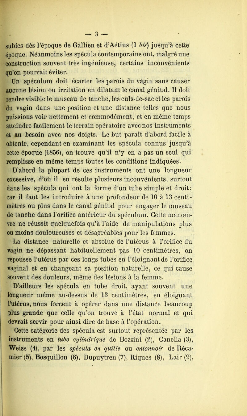 subies dès l'époque de Gallien et d'Aétius (1 bis) jusqu'à cette époque. Néanmoins les spécula contemporains ont, malgré une construction souvent très ingénieuse, certains inconvénients qu'on pourrait éviter. Un spéculum doit écarter les parois du vagin sans causer aucune lésion ou irritation en dilatant le canal génital. Il doit rendre visible le museau de tanche, les culs-de-sac et les parois du vagin dans une position et une distance telles que nous puissions voir nettement et commodément, et en même temps atteindre facilement le terrain opératoire avec nos instruments et au besoin avec nos doigts. Le but paraît d'abord facile à obtenir, cependant en examinant les spécula connus jusqu'à cetce époque (1856), on trouve qu'il n'y en a pas un seul qui remplisse en même temps toutes les conditions indiquées. D'abord la plupart de ces instruments ont une longueur excessive, d'où il en résulte plusieurs inconvénients, surtout dans les spécula qui ont la forme d'un tube simple et droit ; car il faut les introduire à une profondeur de 10 à 13 centi- mètres ou plus dans le canal génital pour engager le museau de tanche dans l'orifice antérieur du spéculum. Cette manœu- vre ne réussit quelquefois qu'à l'aide de manipulations plus ou moins douloureuses et désagréables pour les femmes. La distance naturelle et absolue de l'utérus à l'orifice du vagin ne dépassant habituellement pas 10 centimètres, on repousse l'utérus par ces longs tubes en l'éloignant de l'orifice vaginal et en changeant sa position naturelle, ce qui cause souvent des douleurs, même des lésions à la femme. D'ailleurs les spécula en tube droit, ayant souvent une longueur même au-dessus de 13 centimètres, en éloignant l'utérus, nous forcent à opérer dans une distance beaucoup plus grande que celle qu'on trouve à l'état normal et qui devrait servir pour ainsi dire de base à l'opération. Cette catégorie des spécula est surtout représentée par les instruments en tube cylindrique de Bozzini (2), Ganella (3), Weiss (4), par les spécula en quille ou entonnoir de Réca-