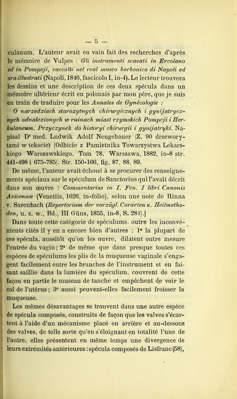 culanum. L'auteur avait en vain fait des recherches d'après le mémoire de Vulpes : Gli instrumenti scavaii in Ercolano ed in Pompeji, raccolti nel real museo borbonico di Napoli ed oraillustrati (Napoli, 1846, fascicolo I, in-4). Le lecteur trouvera les dessins et une description de ces deux spécula dans un mémoire ultérieur écrit en polonais par mon père, que je suis en train de traduire pour les Annales de Gynécologie : 0 narzedziach starozytnych chirurgieznych i gynijatryez- nyck odnalezionych w ruinach miast rzymskich Pompeji i Her- kulaneum. Przyczynek do historyi chirurgii i gynijatryki. Na- pisal Dr med. Ludwik Adolf Neugehauer (Z. 90 drzewory- tami w tekscie) (Odhicie z Pamietnika Towarzystwa Lekars- kiego Warszawskiego. Tom 78. Warszawa, 1882, in-8 str. 441-498 i 675-785). Str. 150-166, fig. 87, 88, 89. De même, l'auteur avait échoué à se procurer des renseigne- ments spéciaux sur le spéculum deSanctorius qui l'avait décrit dans son œuvre : Commentarius in I. Fen. I libri Canonis Avicennœ (Venetiis, 1626, in-folio), selon une note de Rinna v. Sarenbach (Repertorium der vorzùgl. Curarten u. Heilmetho- den, u. s. w., Bd., III Gùns, 1855, in-8, S. 284).] Dans toute cette catégorie de spéculums, outre les inconvé- nients cités il y en a encore bien d'autres : 1° la plupart de ces spécula, aussitôt qu'on les ouvre, dilatent outre mesure l'entrée du vagin ; 2° de même que dans presque toutes ces espèces de spéculums les plis de la muqueuse vaginale s'enga- gent facilement entre les branches de l'instrument et en fai- sant saillie dans la lumière du spéculum, couvrent de cette façon en partie le museau de tanche et empêchent de voir le col de l'utérus ; 3° aussi peuvent-elles facilement froisser la muqueuse. Les mêmes désavantages se trouvent dans une autre espèce de spécula composés, construits de façon que les valves s'écar- tent à l'aide d'un mécanisme placé en arrière et au-dessous des valves, de telle sorte qu'en s'éloignant en totalité l'une de l'autre, elles présentent en même temps une divergence de leurs extrémités antérieures : spécula composés de Lisfranc(58),