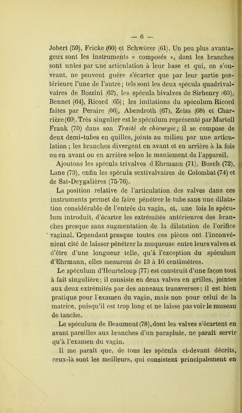 Jobert (59), Fricke (60) et Schwôrer (61), Un peu plus avanta- geux sont les instruments « composés », dont les branches sont unies par une articulation à leur base et qui, en s'ou- vrant, ne peuvent guère s'écarter que par leur partie pos- térieure l'une de l'autre; tels sont les deux spécula quadrival- vaires de Bozzini (62), les spécula bivalves de Sirhenry (63), Bennet (64), Ricord (65) ; les imitations du spéculum Ricord faites par Peraire (66), Abendroth (67), Zeiss (68) et Char- rier e (69). Très singulier est le spéculum représenté par Martell Frank (70) dans son Traite de chirurgie; il se compose de deux demi-tubes en quilles, joints au milieu par une articu- lation ; les branches divergent en avant et en arrière à la fois ou en avant ou en arrière selon le maniement de l'appareil. Ajoutons les spécula trivalves d'Ehrmann (71), Busch (72), Lane (73), enfin les spécula sextivalvaires de Golombat(74) et de Sat-Deygalières (75-76). La position relative de l'articulation des valves dans ces instruments permet de faire pénétrer le tube sans une dilata- tion considérable de l'entrée du vagin, et, une fois le spécu- lum introduit, d'écarter les extrémités antérieures des bran- ches presque sans augmentation de la dilatation de l'orifice vaginal. Cependant presque toutes ces pièces ont l'inconvé- nient cité de laisser pénétrer la muqueuse entre leurs valves et d'être d'une longueur telle, qu'à l'exception du spéculum d'Ehrmann, elles mesurent de 13 à 16 centimètres. Le spéculum d'Heurteloup (77) est construit d'une façon tout à fait singulière; il consiste en deux valves en grilles, jointes aux deux extrémités par des anneaux transverses ; il est bien pratique pour l'examen du vagin, mais non pour celui de la matrice, puisqu'il est trop long et ne laisse pas voir le museau de tanche. Le spéculum de Beaumont(78),dont les valves s'écartent en avant pareilles aux branches d'un parapluie, ne paraît servir qu'à l'examen du vagin. Il me paraît que, de tous les spécula ci-devant décrits, ceux-là sont les meilleurs, qui consistent principalement en